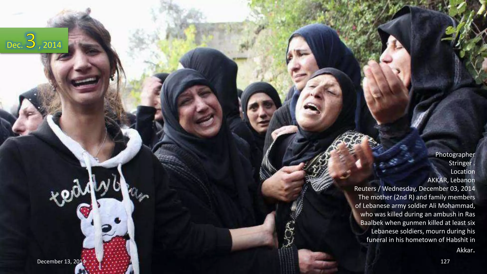 Photographer 
Stringer . 
Location 
AKKAR, Lebanon 
Reuters / Wednesday, December 03, 2014 
The mother (2nd R) and family members 
of Lebanese army soldier Ali Mohammad, 
who was killed during an ambush in Ras 
Baalbek when gunmen killed at least six 
Lebanese soldiers, mourn during his 
funeral in his hometown of Habshit in 
Akkar. 
Dec. , 2014 
December 13, 2014 127 
 