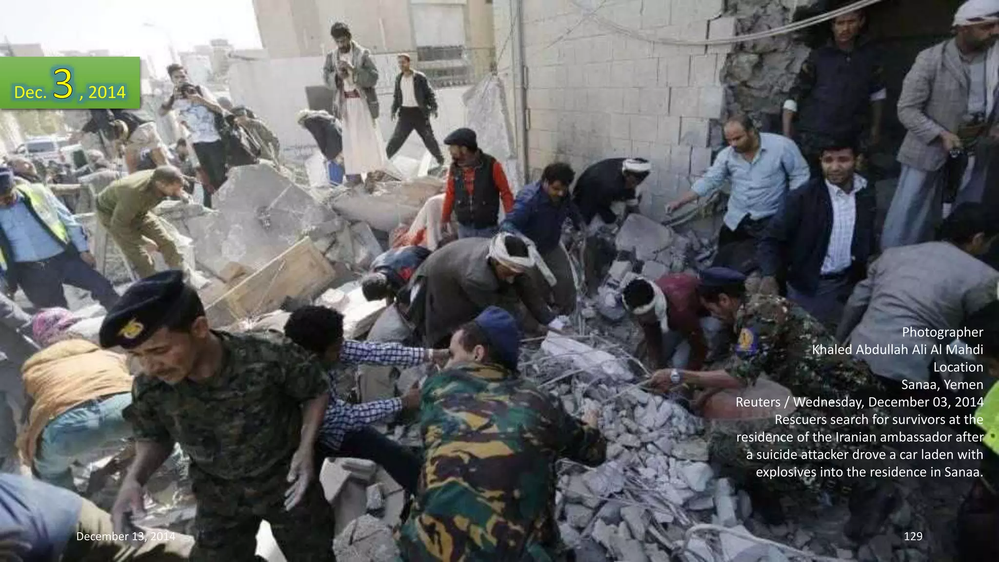 Photographer 
Khaled Abdullah Ali Al Mahdi 
Location 
Sanaa, Yemen 
Reuters / Wednesday, December 03, 2014 
Rescuers search for survivors at the 
residence of the Iranian ambassador after 
a suicide attacker drove a car laden with 
explosives into the residence in Sanaa. 
Dec. , 2014 
December 13, 2014 129 
 