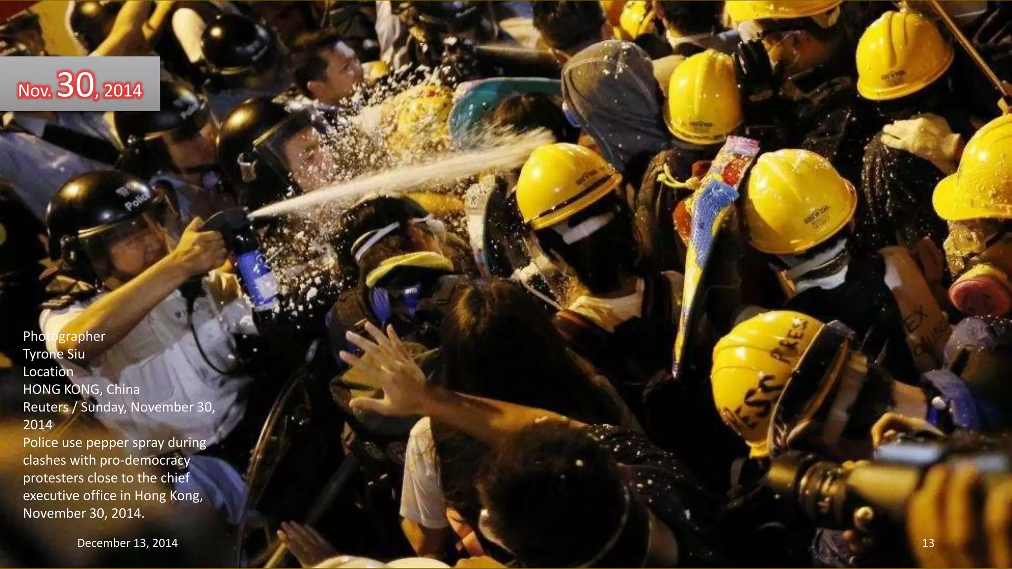 Nov. 30, 2014 
Photographer 
Tyrone Siu 
Location 
HONG KONG, China 
Reuters / Sunday, November 30, 
2014 
Police use pepper spray during 
clashes with pro-democracy 
protesters close to the chief 
executive office in Hong Kong, 
November 30, 2014. 
December 13, 2014 13 
 
