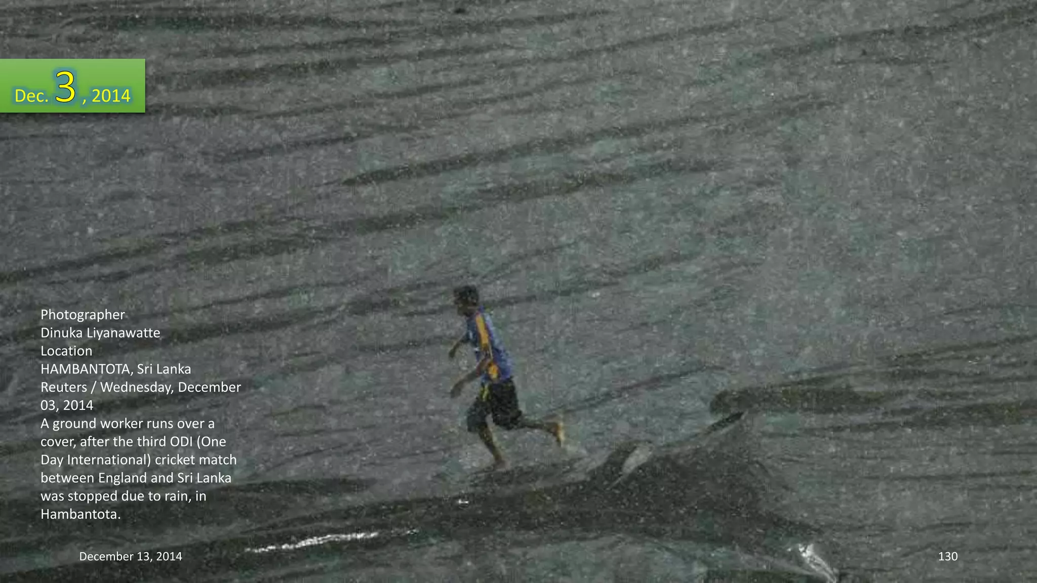 Dec. , 2014 
Photographer 
Dinuka Liyanawatte 
Location 
HAMBANTOTA, Sri Lanka 
Reuters / Wednesday, December 
03, 2014 
A ground worker runs over a 
cover, after the third ODI (One 
Day International) cricket match 
between England and Sri Lanka 
was stopped due to rain, in 
Hambantota. 
December 13, 2014 130 
 
