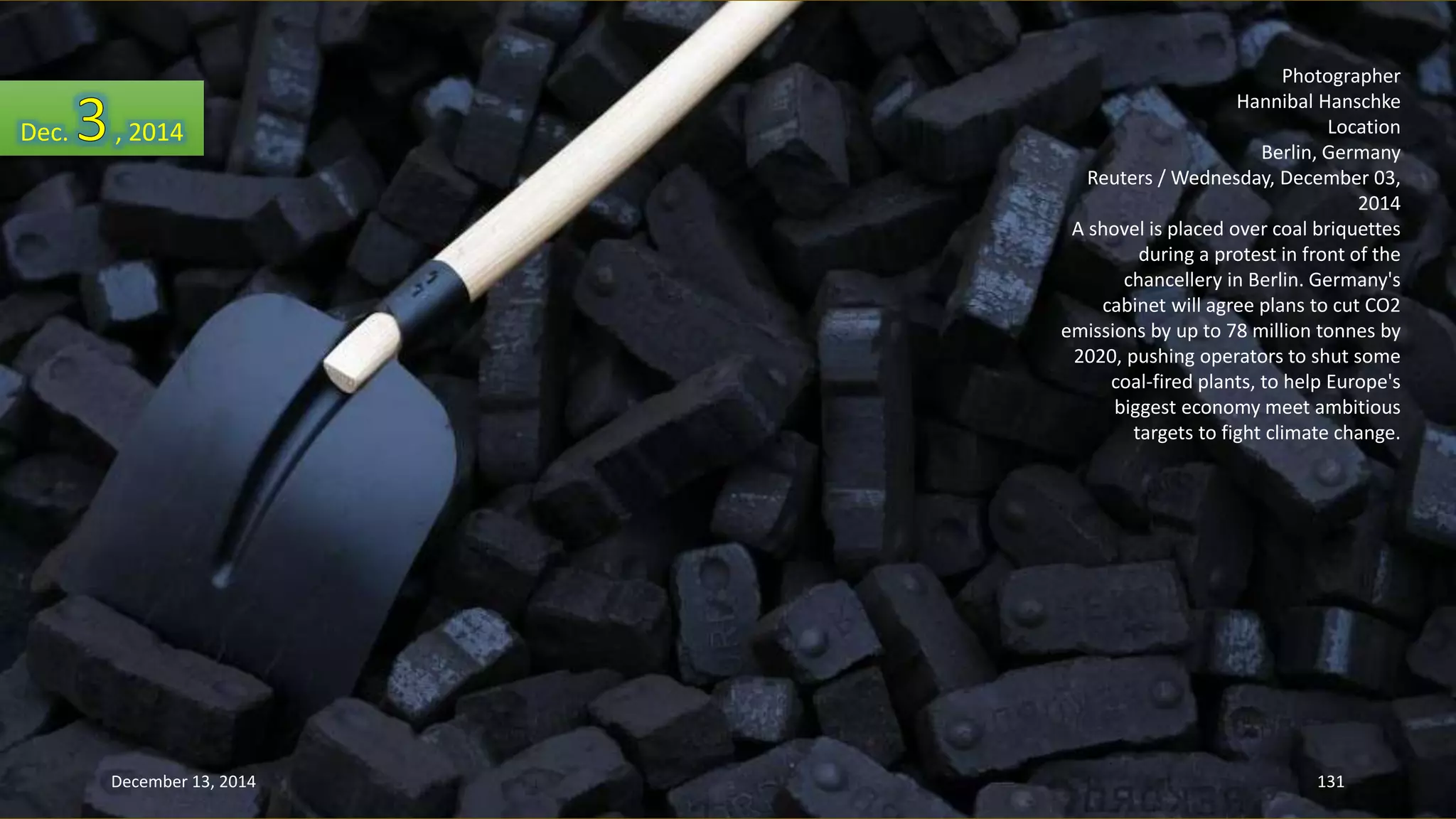 Photographer 
Hannibal Hanschke 
Location 
Berlin, Germany 
Reuters / Wednesday, December 03, 
2014 
A shovel is placed over coal briquettes 
during a protest in front of the 
chancellery in Berlin. Germany's 
cabinet will agree plans to cut CO2 
emissions by up to 78 million tonnes by 
2020, pushing operators to shut some 
coal-fired plants, to help Europe's 
biggest economy meet ambitious 
targets to fight climate change. 
Dec. , 2014 
December 13, 2014 131 
 