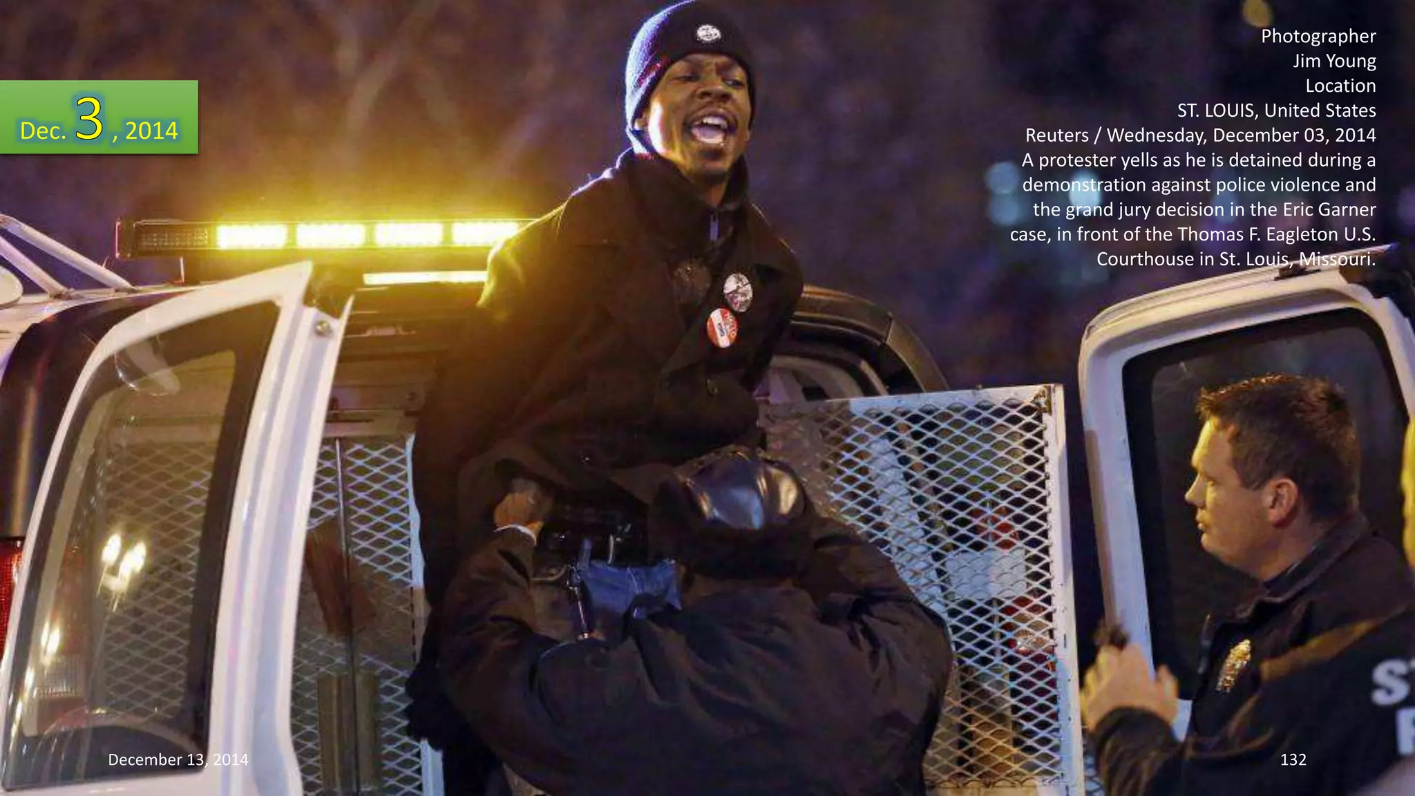 Photographer 
Jim Young 
Location 
ST. LOUIS, United States 
Reuters / Wednesday, December 03, 2014 
A protester yells as he is detained during a 
demonstration against police violence and 
the grand jury decision in the Eric Garner 
case, in front of the Thomas F. Eagleton U.S. 
Courthouse in St. Louis, Missouri. 
Dec. , 2014 
December 13, 2014 132 
 