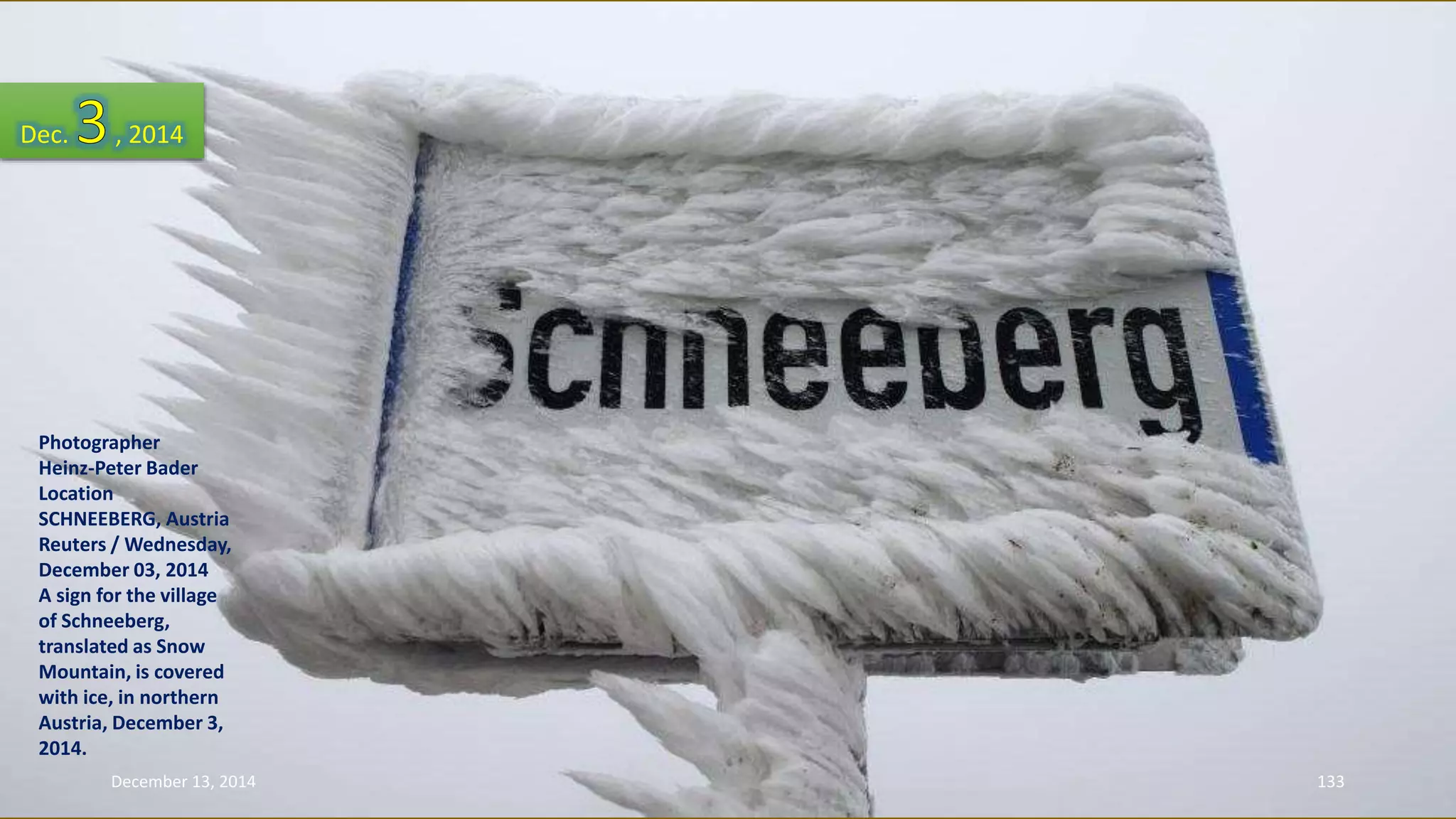 Dec. , 2014 
Photographer 
Heinz-Peter Bader 
Location 
SCHNEEBERG, Austria 
Reuters / Wednesday, 
December 03, 2014 
A sign for the village 
of Schneeberg, 
translated as Snow 
Mountain, is covered 
with ice, in northern 
Austria, December 3, 
2014. 
December 13, 2014 133 
 