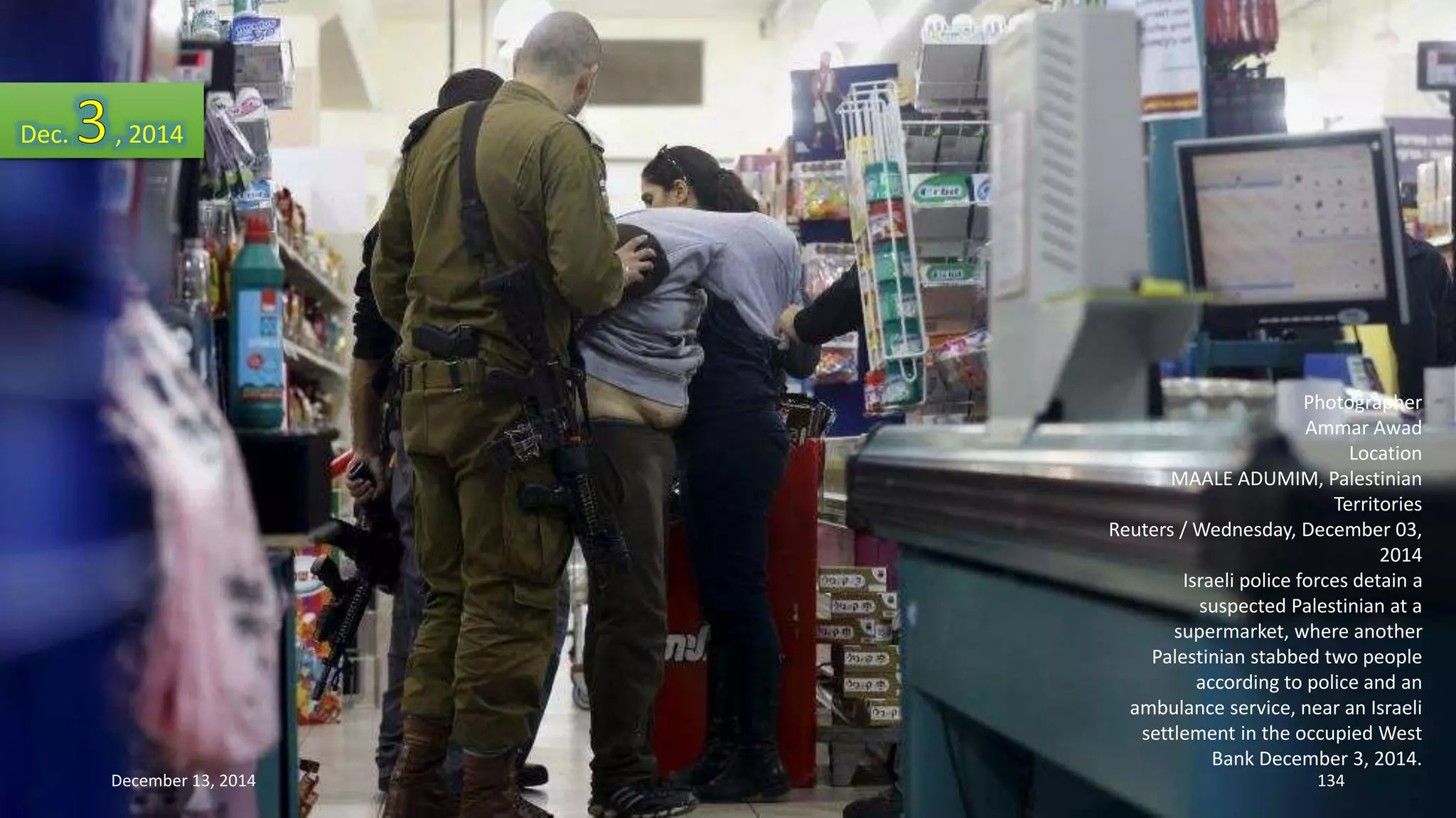 Photographer 
Ammar Awad 
Location 
MAALE ADUMIM, Palestinian 
Territories 
Reuters / Wednesday, December 03, 
2014 
Israeli police forces detain a 
suspected Palestinian at a 
supermarket, where another 
Palestinian stabbed two people 
according to police and an 
ambulance service, near an Israeli 
settlement in the occupied West 
Bank December 3, 2014. 
Dec. , 2014 
December 13, 2014 134 
 