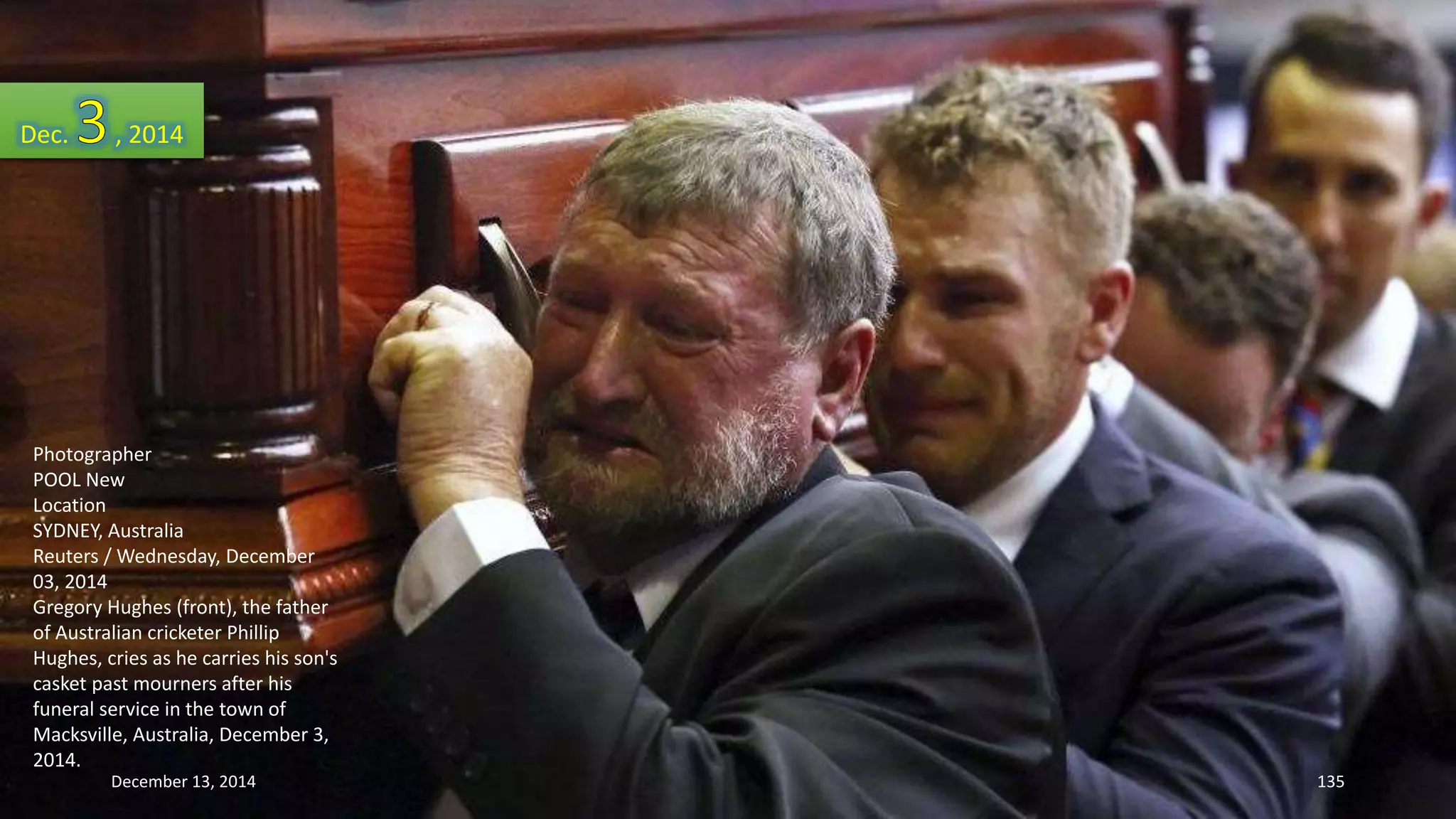 Dec. , 2014 
Photographer 
POOL New 
Location 
SYDNEY, Australia 
Reuters / Wednesday, December 
03, 2014 
Gregory Hughes (front), the father 
of Australian cricketer Phillip 
Hughes, cries as he carries his son's 
casket past mourners after his 
funeral service in the town of 
Macksville, Australia, December 3, 
2014. 
December 13, 2014 135 
 