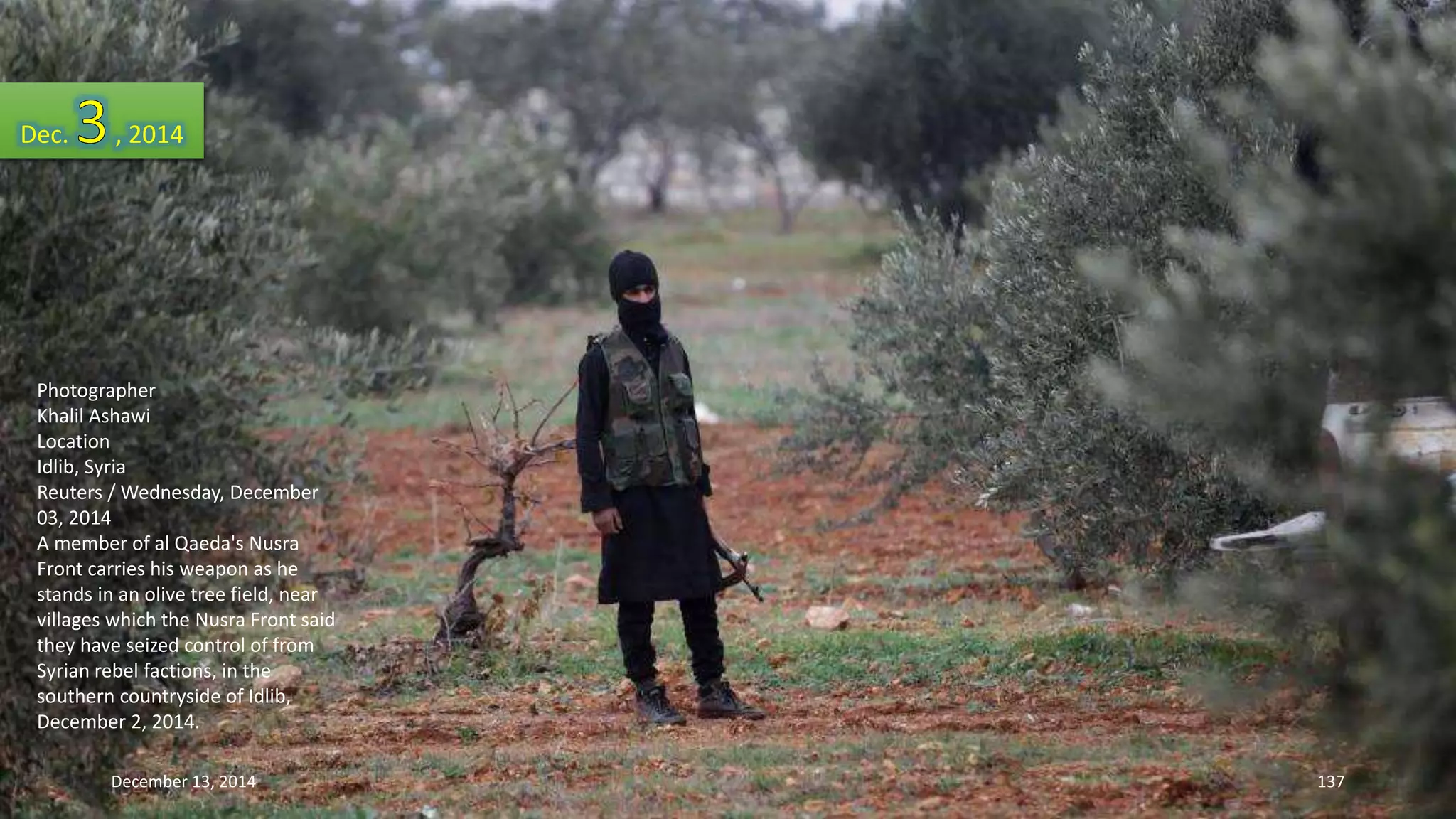Dec. , 2014 
Photographer 
Khalil Ashawi 
Location 
Idlib, Syria 
Reuters / Wednesday, December 
03, 2014 
A member of al Qaeda's Nusra 
Front carries his weapon as he 
stands in an olive tree field, near 
villages which the Nusra Front said 
they have seized control of from 
Syrian rebel factions, in the 
southern countryside of Idlib, 
December 2, 2014. 
December 13, 2014 137 
 