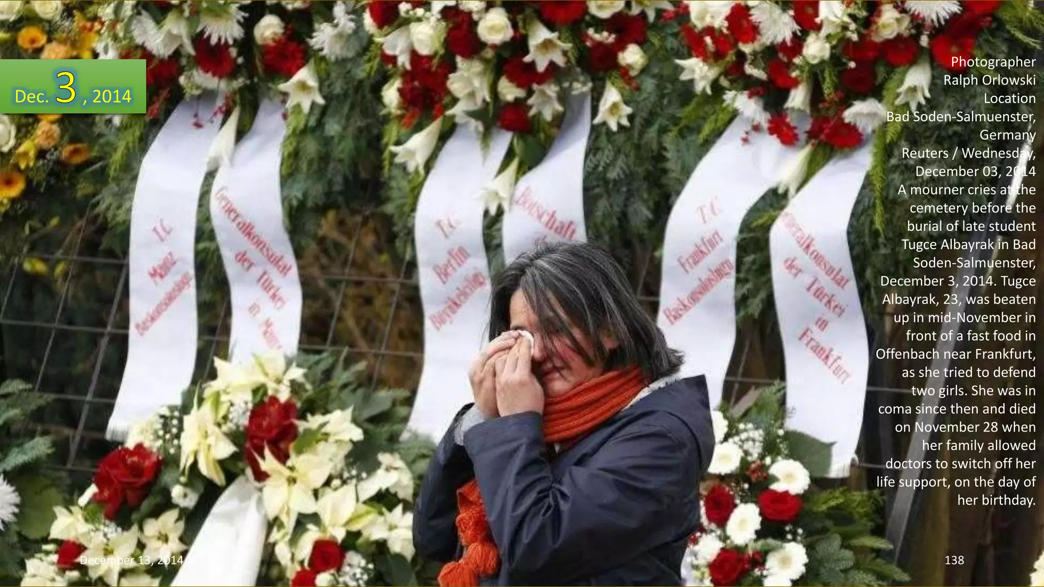 Photographer 
Ralph Orlowski 
Location 
Bad Soden-Salmuenster, 
Germany 
Reuters / Wednesday, 
December 03, 2014 
A mourner cries at the 
cemetery before the 
burial of late student 
Tugce Albayrak in Bad 
Soden-Salmuenster, 
December 3, 2014. Tugce 
Albayrak, 23, was beaten 
up in mid-November in 
front of a fast food in 
Offenbach near Frankfurt, 
as she tried to defend 
two girls. She was in 
coma since then and died 
on November 28 when 
her family allowed 
doctors to switch off her 
life support, on the day of 
her birthday. 
Dec. , 2014 
December 13, 2014 138 
 