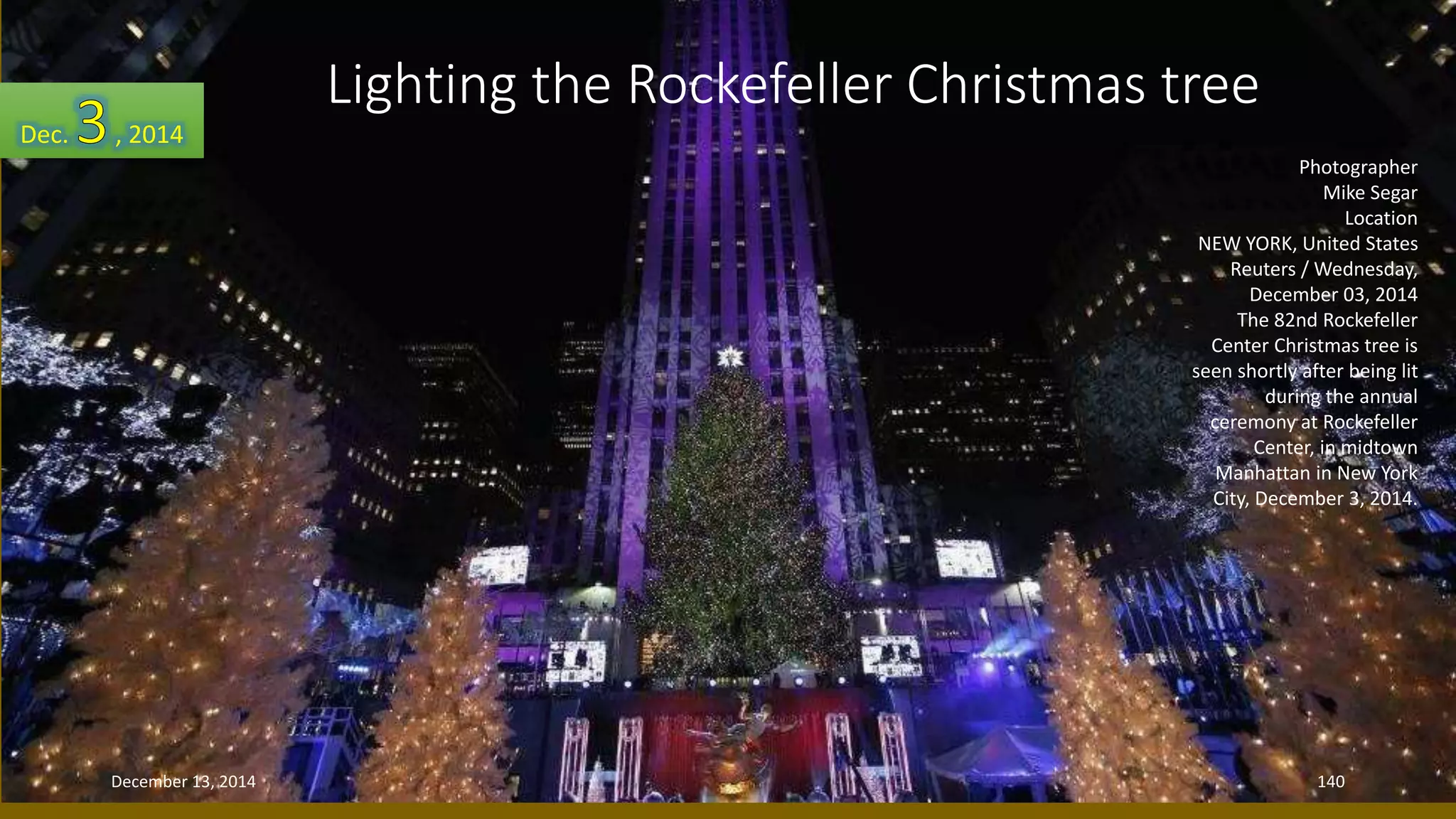 Photographer 
Mike Segar 
Location 
Lighting the Rockefeller Christmas tree 
NEW YORK, United States 
Reuters / Wednesday, 
December 03, 2014 
The 82nd Rockefeller 
Center Christmas tree is 
seen shortly after being lit 
during the annual 
ceremony at Rockefeller 
Center, in midtown 
Manhattan in New York 
City, December 3, 2014. 
Dec. , 2014 
December 13, 2014 140 
 