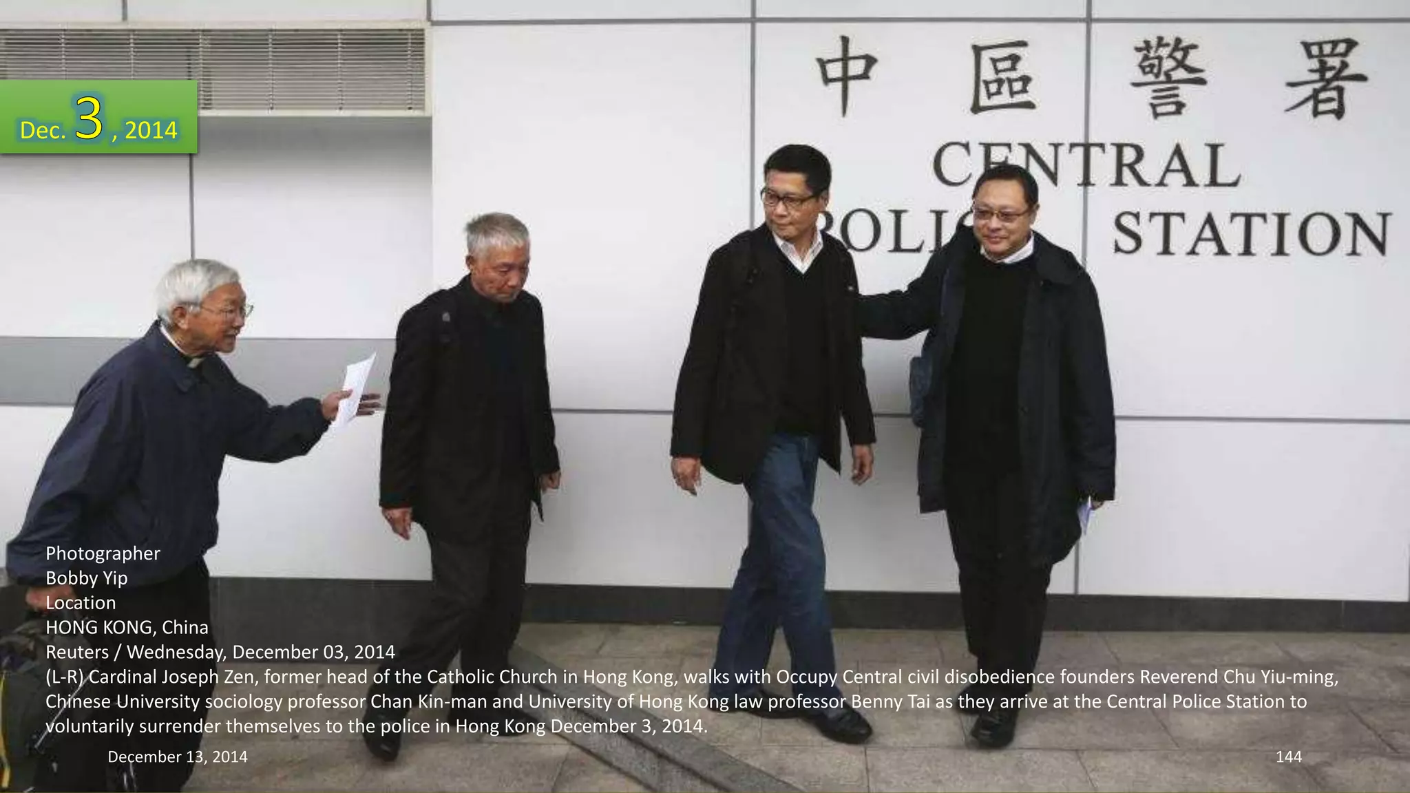 Dec. , 2014 
Photographer 
Bobby Yip 
Location 
HONG KONG, China 
Reuters / Wednesday, December 03, 2014 
(L-R) Cardinal Joseph Zen, former head of the Catholic Church in Hong Kong, walks with Occupy Central civil disobedience founders Reverend Chu Yiu-ming, 
Chinese University sociology professor Chan Kin-man and University of Hong Kong law professor Benny Tai as they arrive at the Central Police Station to 
voluntarily surrender themselves to the police in Hong Kong December 3, 2014. 
December 13, 2014 144 
 