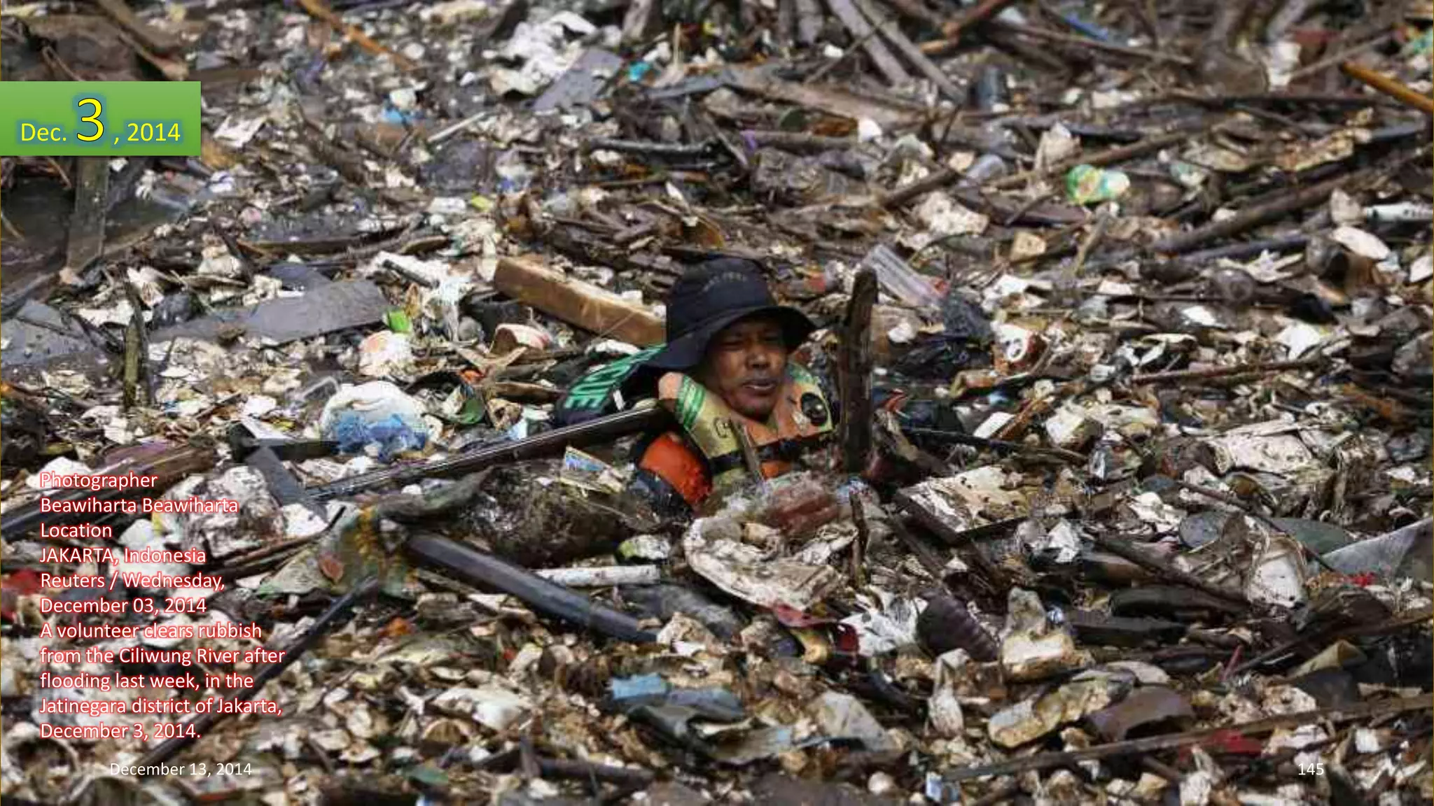 Dec. , 2014 
Photographer 
Beawiharta Beawiharta 
Location 
JAKARTA, Indonesia 
Reuters / Wednesday, 
December 03, 2014 
A volunteer clears rubbish 
from the Ciliwung River after 
flooding last week, in the 
Jatinegara district of Jakarta, 
December 3, 2014. 
December 13, 2014 145 
 