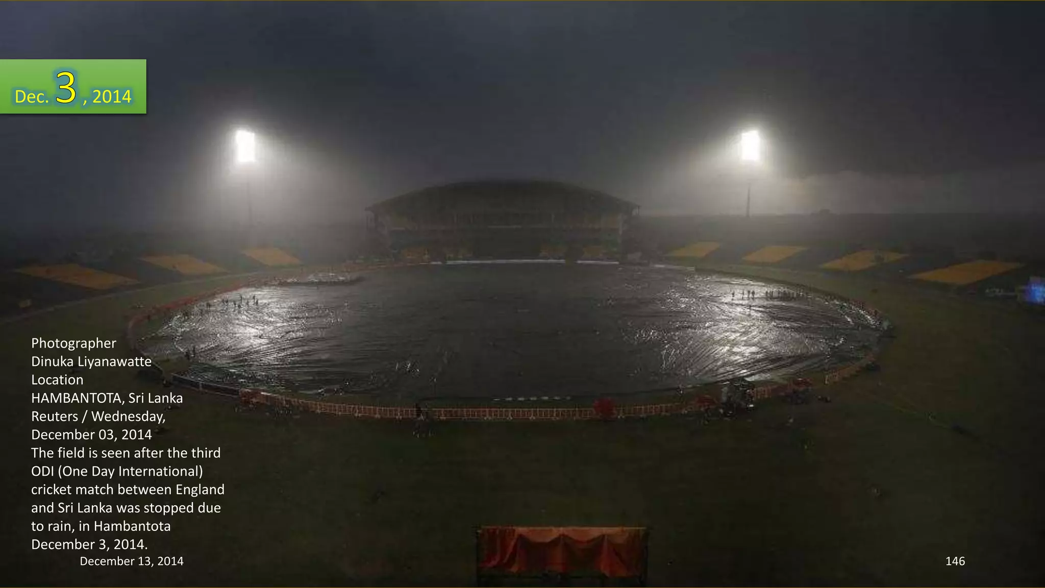 Dec. , 2014 
Photographer 
Dinuka Liyanawatte 
Location 
HAMBANTOTA, Sri Lanka 
Reuters / Wednesday, 
December 03, 2014 
The field is seen after the third 
ODI (One Day International) 
cricket match between England 
and Sri Lanka was stopped due 
to rain, in Hambantota 
December 3, 2014. 
December 13, 2014 146 
 