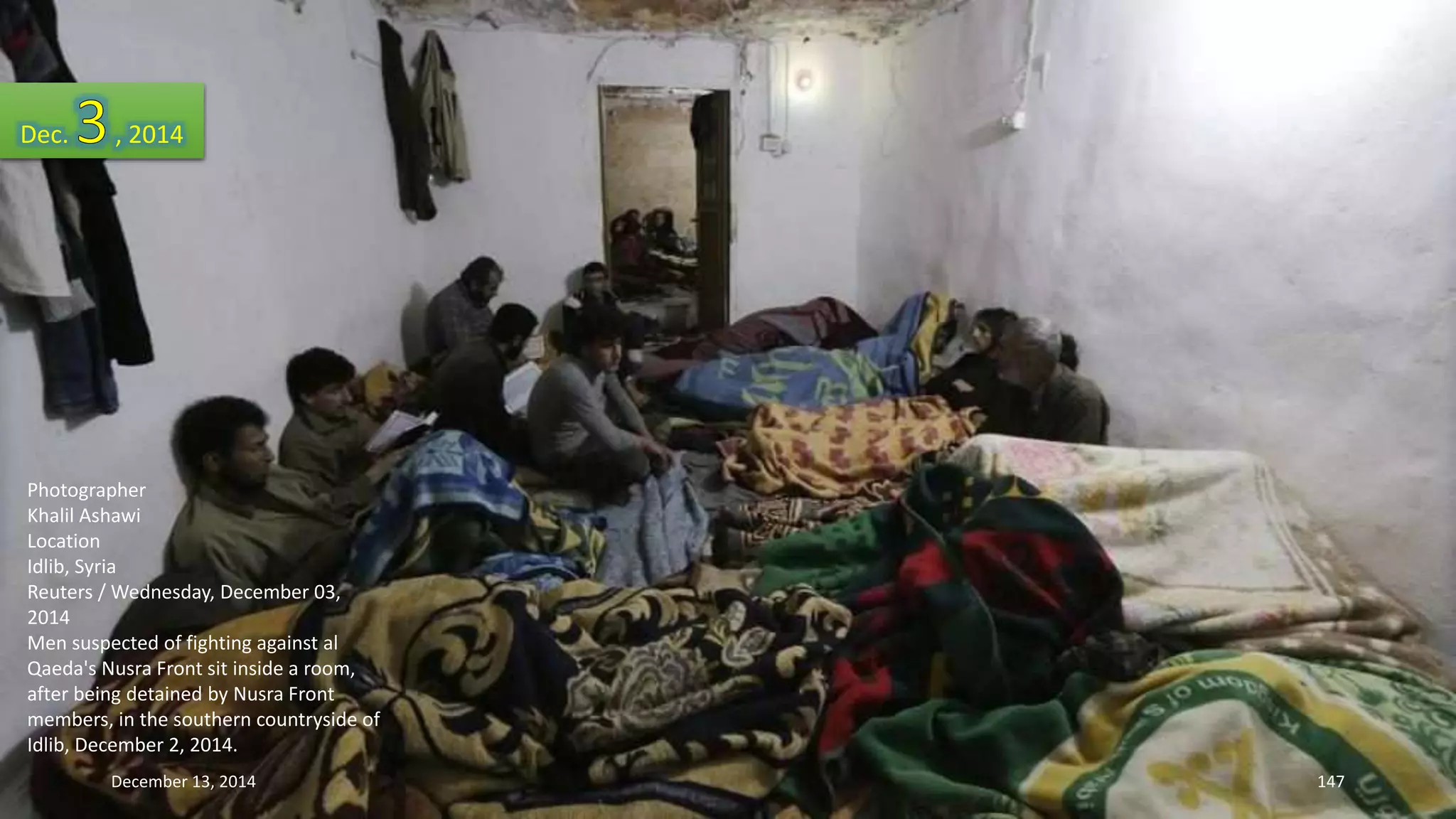 Dec. , 2014 
Photographer 
Khalil Ashawi 
Location 
Idlib, Syria 
Reuters / Wednesday, December 03, 
2014 
Men suspected of fighting against al 
Qaeda's Nusra Front sit inside a room, 
after being detained by Nusra Front 
members, in the southern countryside of 
Idlib, December 2, 2014. 
December 13, 2014 147 
 