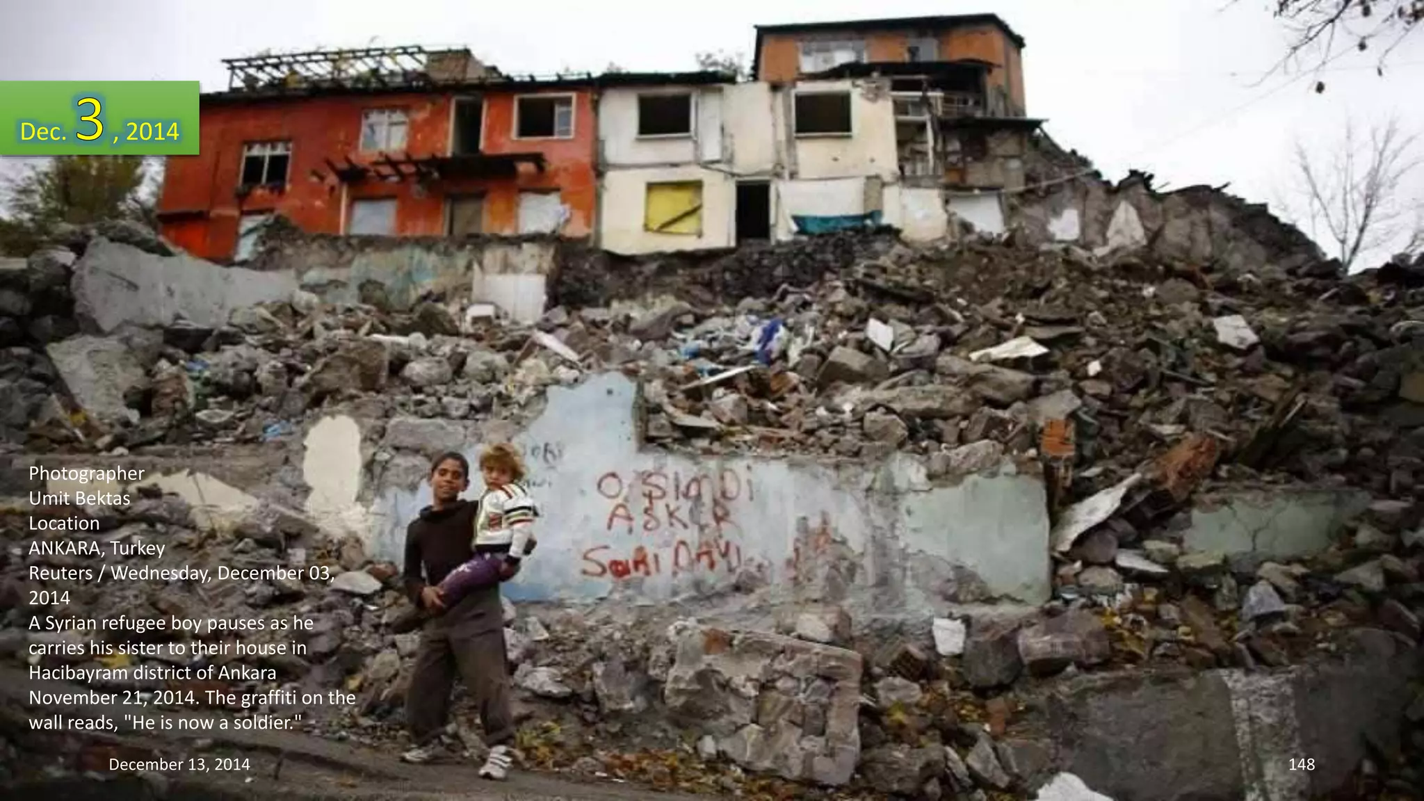 Dec. , 2014 
Photographer 
Umit Bektas 
Location 
ANKARA, Turkey 
Reuters / Wednesday, December 03, 
2014 
A Syrian refugee boy pauses as he 
carries his sister to their house in 
Hacibayram district of Ankara 
November 21, 2014. The graffiti on the 
wall reads, "He is now a soldier." 
December 13, 2014 148 
 
