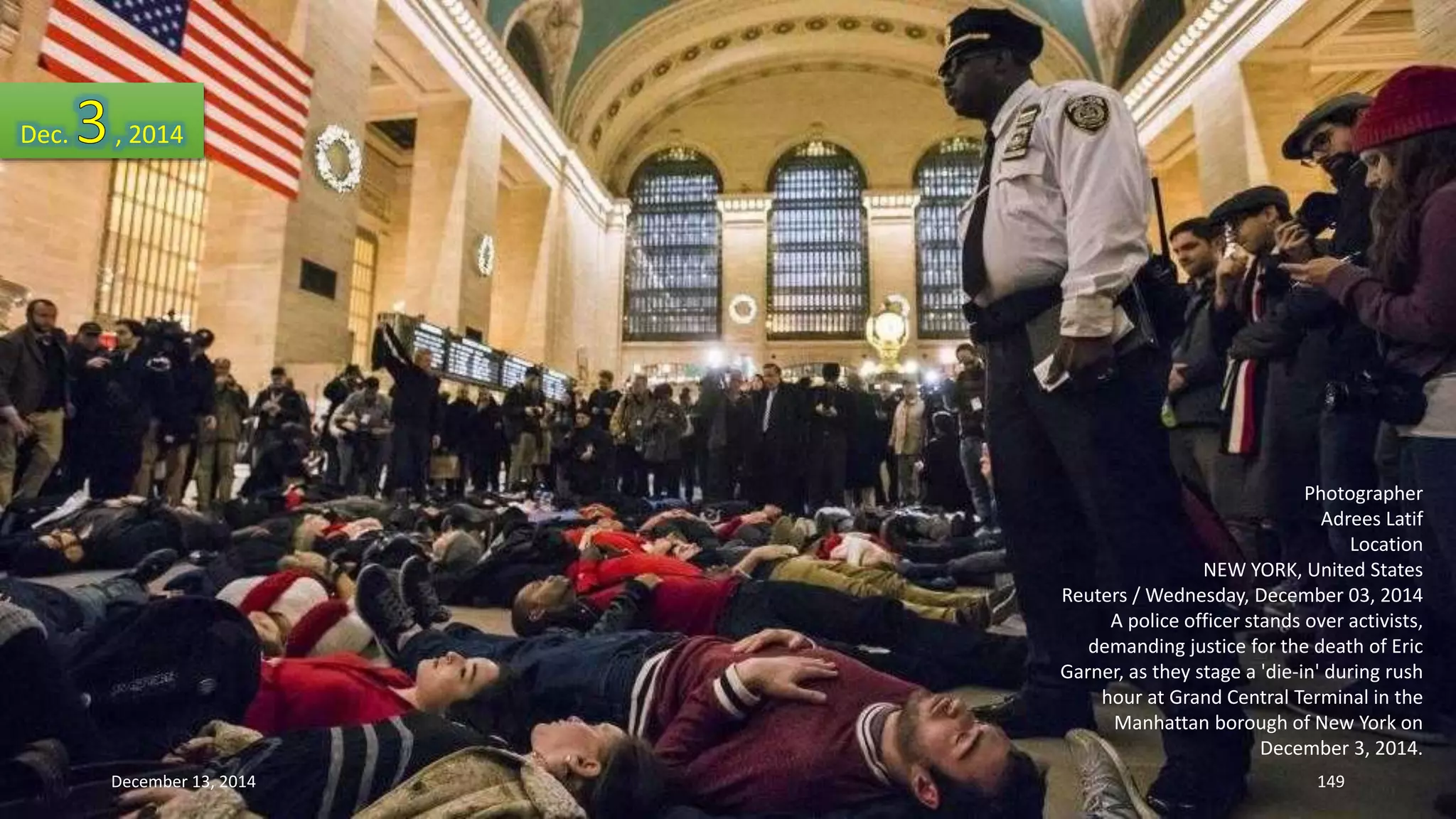 Photographer 
Adrees Latif 
Location 
NEW YORK, United States 
Reuters / Wednesday, December 03, 2014 
A police officer stands over activists, 
demanding justice for the death of Eric 
Garner, as they stage a 'die-in' during rush 
hour at Grand Central Terminal in the 
Manhattan borough of New York on 
December 3, 2014. 
Dec. , 2014 
December 13, 2014 149 
 