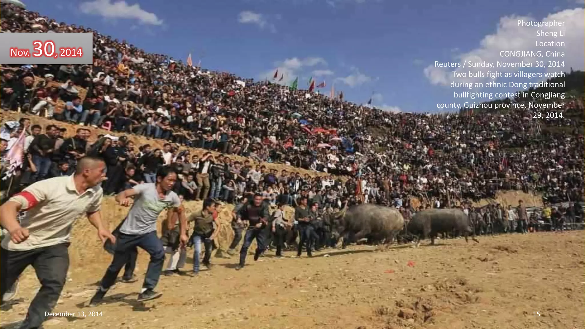 Photographer 
Sheng Li 
Location 
CONGJIANG, China 
Reuters / Sunday, November 30, 2014 
Two bulls fight as villagers watch 
during an ethnic Dong traditional 
bullfighting contest in Congjiang 
county, Guizhou province, November 
29, 2014. 
Nov. 30, 2014 
December 13, 2014 15 
 