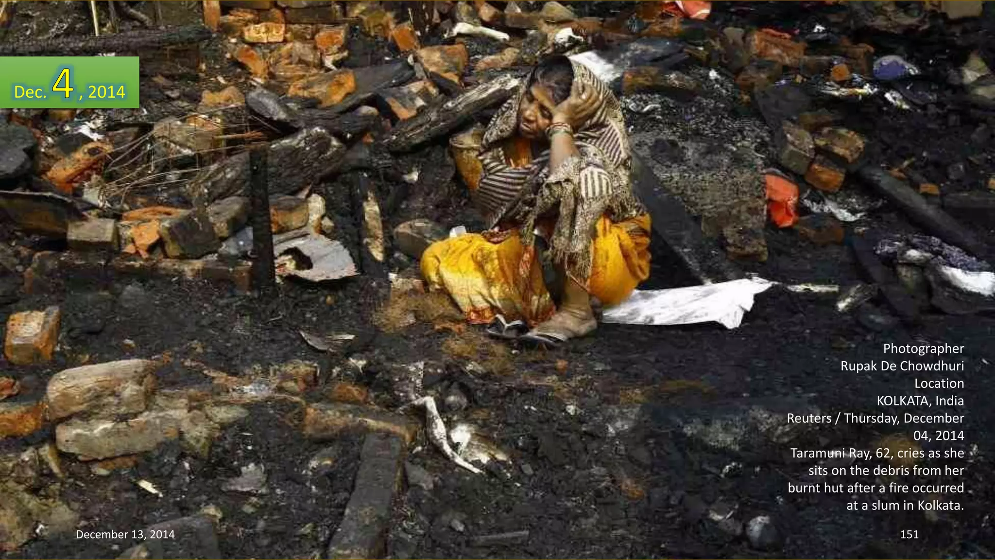 Photographer 
Rupak De Chowdhuri 
Location 
KOLKATA, India 
Reuters / Thursday, December 
04, 2014 
Taramuni Ray, 62, cries as she 
sits on the debris from her 
burnt hut after a fire occurred 
at a slum in Kolkata. 
Dec. , 2014 
December 13, 2014 151 
 