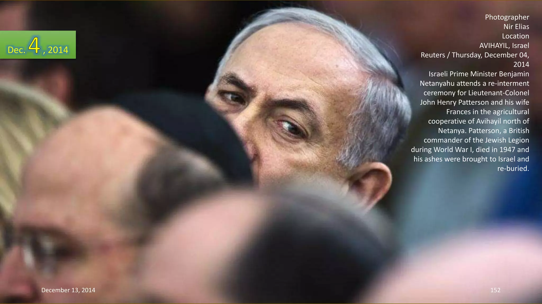 Photographer 
Nir Elias 
Location 
AVIHAYIL, Israel 
Reuters / Thursday, December 04, 
2014 
Israeli Prime Minister Benjamin 
Netanyahu attends a re-interment 
ceremony for Lieutenant-Colonel 
John Henry Patterson and his wife 
Frances in the agricultural 
cooperative of Avihayil north of 
Netanya. Patterson, a British 
commander of the Jewish Legion 
during World War I, died in 1947 and 
his ashes were brought to Israel and 
re-buried. 
Dec. , 2014 
December 13, 2014 152 
 