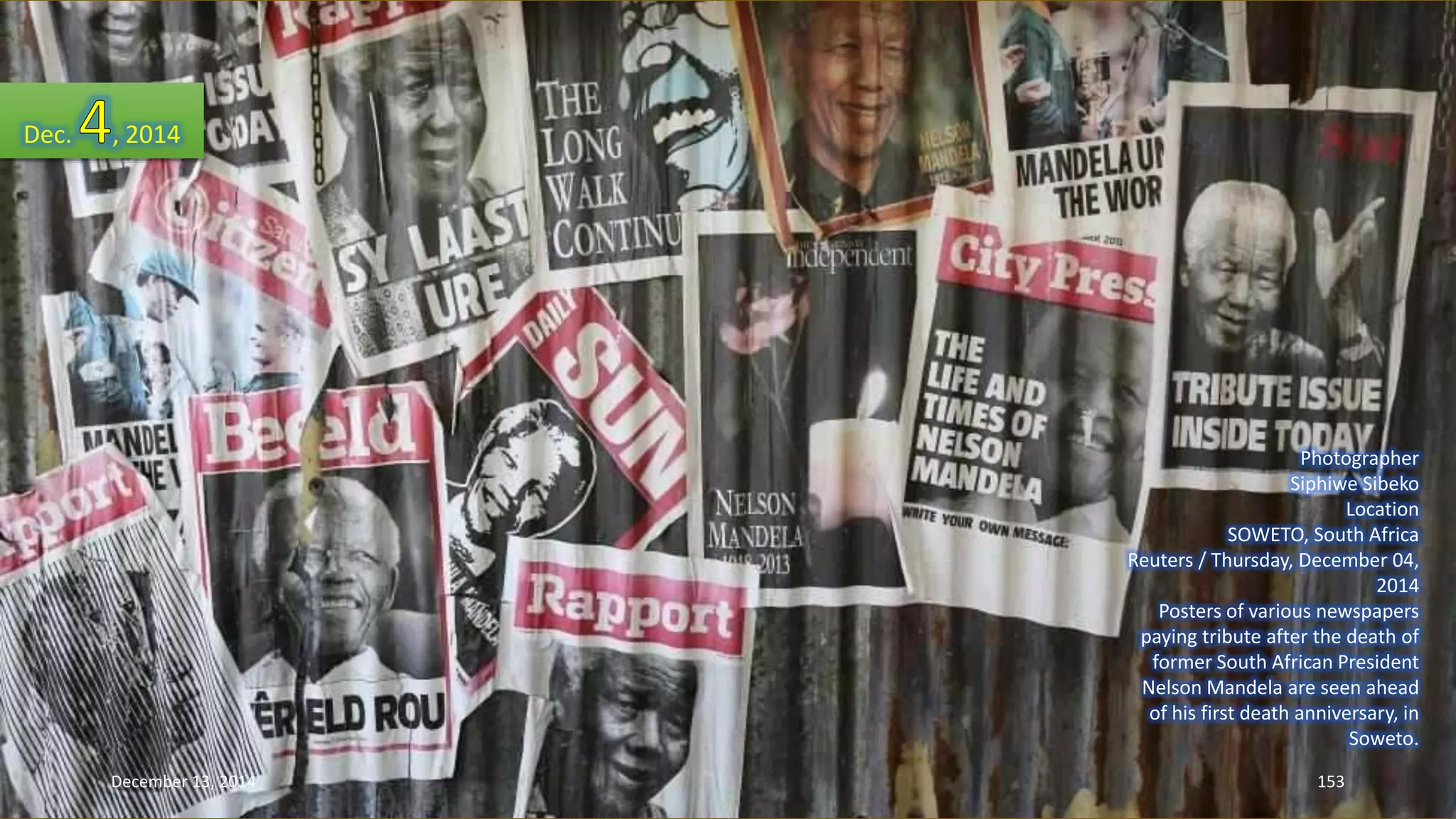 Photographer 
Siphiwe Sibeko 
Location 
SOWETO, South Africa 
Reuters / Thursday, December 04, 
2014 
Posters of various newspapers 
paying tribute after the death of 
former South African President 
Nelson Mandela are seen ahead 
of his first death anniversary, in 
Soweto. 
Dec. , 2014 
December 13, 2014 153 
 