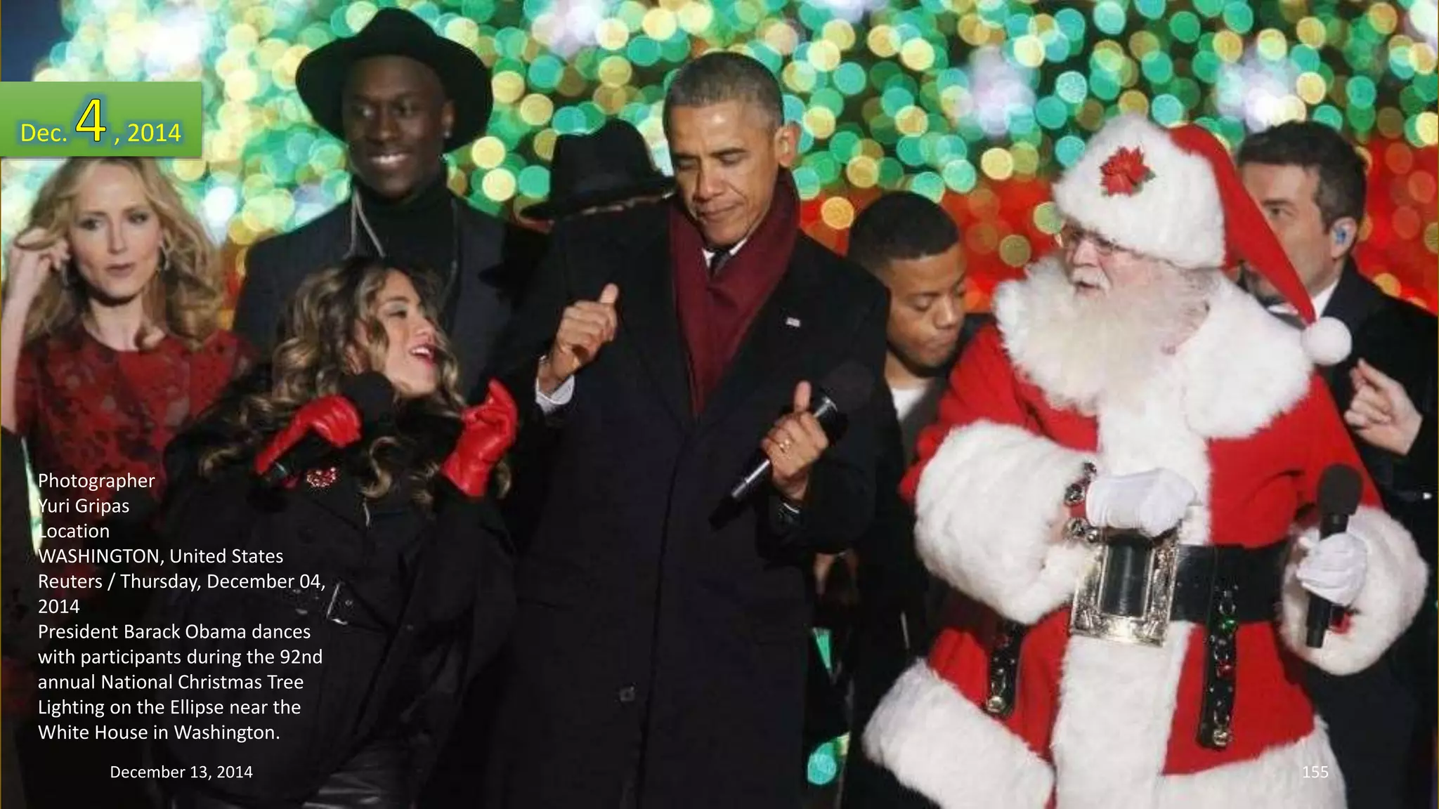 Dec. , 2014 
Photographer 
Yuri Gripas 
Location 
WASHINGTON, United States 
Reuters / Thursday, December 04, 
2014 
President Barack Obama dances 
with participants during the 92nd 
annual National Christmas Tree 
Lighting on the Ellipse near the 
White House in Washington. 
December 13, 2014 155 
 