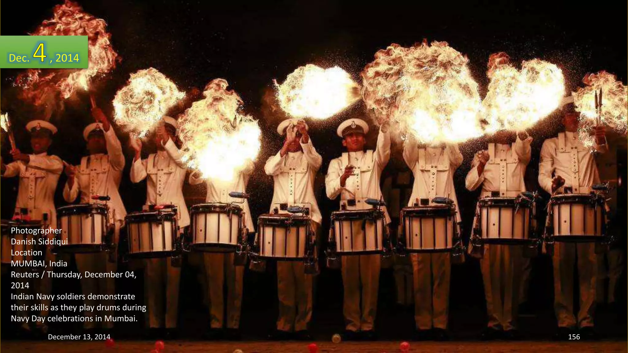 Dec. , 2014 
Photographer 
Danish Siddiqui 
Location 
MUMBAI, India 
Reuters / Thursday, December 04, 
2014 
Indian Navy soldiers demonstrate 
their skills as they play drums during 
Navy Day celebrations in Mumbai. 
December 13, 2014 156 
 