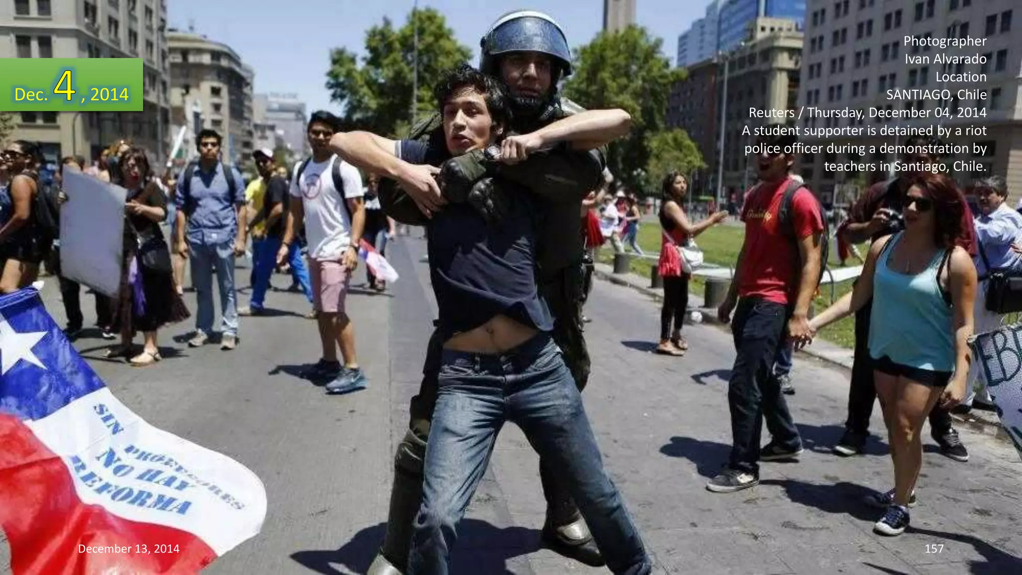 Photographer 
Ivan Alvarado 
Location 
SANTIAGO, Chile 
Reuters / Thursday, December 04, 2014 
A student supporter is detained by a riot 
police officer during a demonstration by 
teachers in Santiago, Chile. 
Dec. , 2014 
December 13, 2014 157 
 