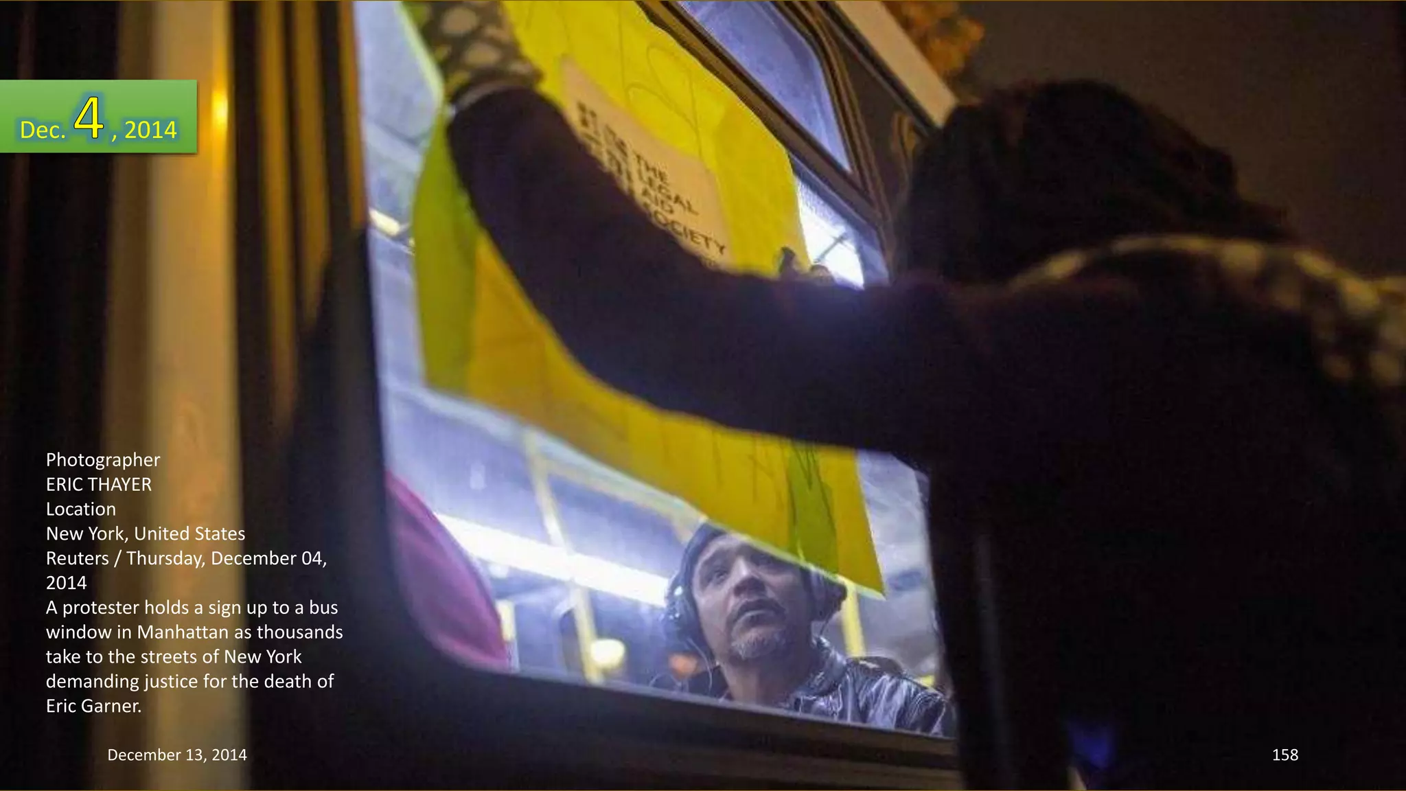 Dec. , 2014 
Photographer 
ERIC THAYER 
Location 
New York, United States 
Reuters / Thursday, December 04, 
2014 
A protester holds a sign up to a bus 
window in Manhattan as thousands 
take to the streets of New York 
demanding justice for the death of 
Eric Garner. 
December 13, 2014 158 
 