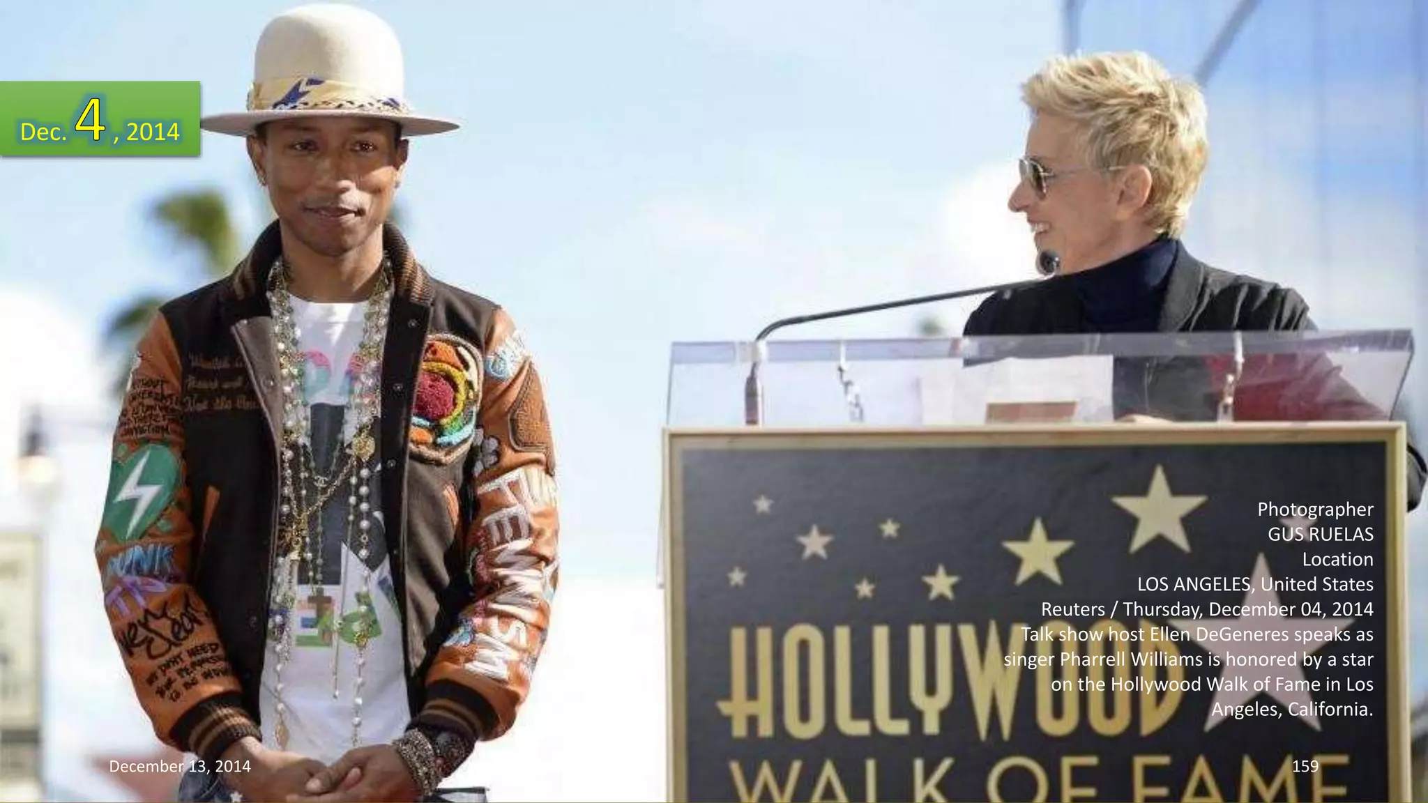 Photographer 
GUS RUELAS 
Location 
LOS ANGELES, United States 
Reuters / Thursday, December 04, 2014 
Talk show host Ellen DeGeneres speaks as 
singer Pharrell Williams is honored by a star 
on the Hollywood Walk of Fame in Los 
Angeles, California. 
Dec. , 2014 
December 13, 2014 159 
 