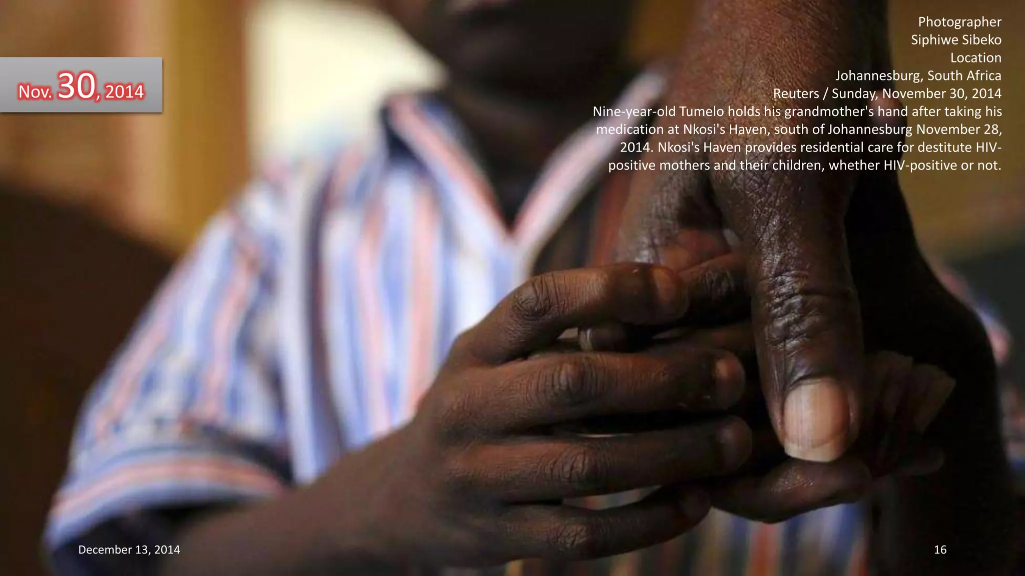 Photographer 
Siphiwe Sibeko 
Location 
Johannesburg, South Africa 
Reuters / Sunday, November 30, 2014 
Nine-year-old Tumelo holds his grandmother's hand after taking his 
medication at Nkosi's Haven, south of Johannesburg November 28, 
2014. Nkosi's Haven provides residential care for destitute HIV-positive 
mothers and their children, whether HIV-positive or not. 
Nov. 30, 2014 
December 13, 2014 16 
 