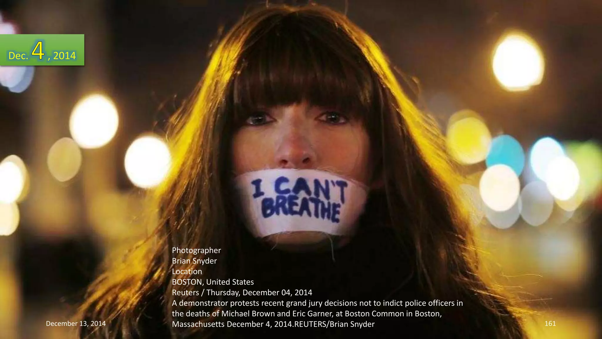 Photographer 
Brian Snyder 
Location 
BOSTON, United States 
Reuters / Thursday, December 04, 2014 
A demonstrator protests recent grand jury decisions not to indict police officers in 
the deaths of Michael Brown and Eric Garner, at Boston Common in Boston, 
Massachusetts December 4, 2014.REUTERS/Brian Snyder 
Dec. , 2014 
December 13, 2014 161 
 