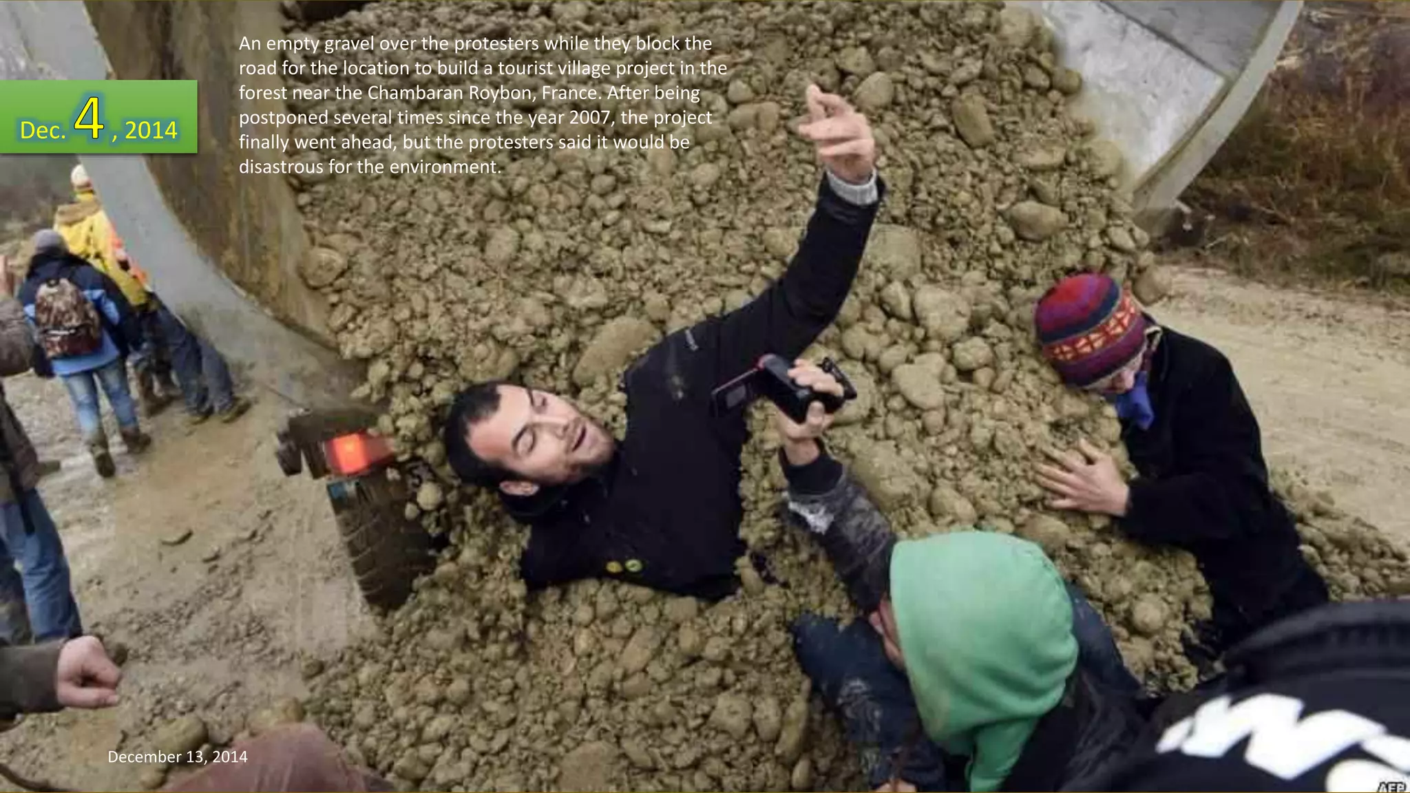 An empty gravel over the protesters while they block the 
road for the location to build a tourist village project in the 
forest near the Chambaran Roybon, France. After being 
postponed several times since the year 2007, the project 
finally went ahead, but the protesters said it would be 
disastrous for the environment. 
Dec. , 2014 
December 13, 2014 164 
 