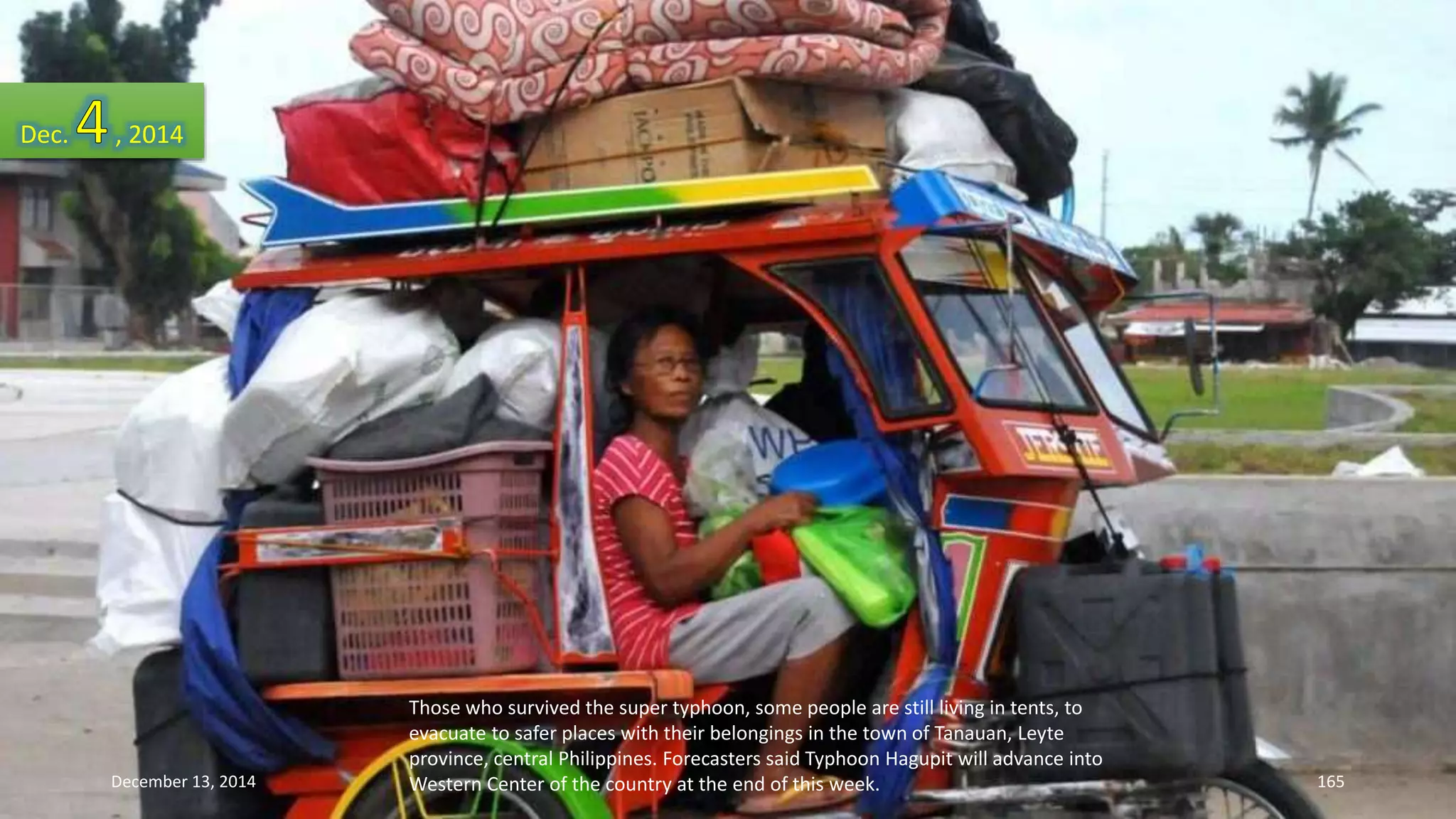 Those who survived the super typhoon, some people are still living in tents, to 
evacuate to safer places with their belongings in the town of Tanauan, Leyte 
province, central Philippines. Forecasters said Typhoon Hagupit will advance into 
Western Center of the country at the end of this week. 
Dec. , 2014 
December 13, 2014 165 
 