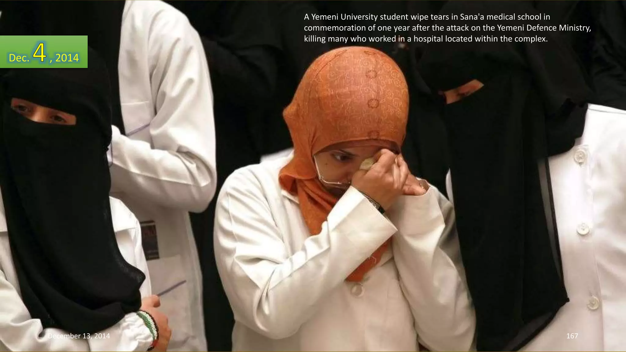 A Yemeni University student wipe tears in Sana'a medical school in 
commemoration of one year after the attack on the Yemeni Defence Ministry, 
killing many who worked in a hospital located within the complex. 
Dec. , 2014 
December 13, 2014 167 
 