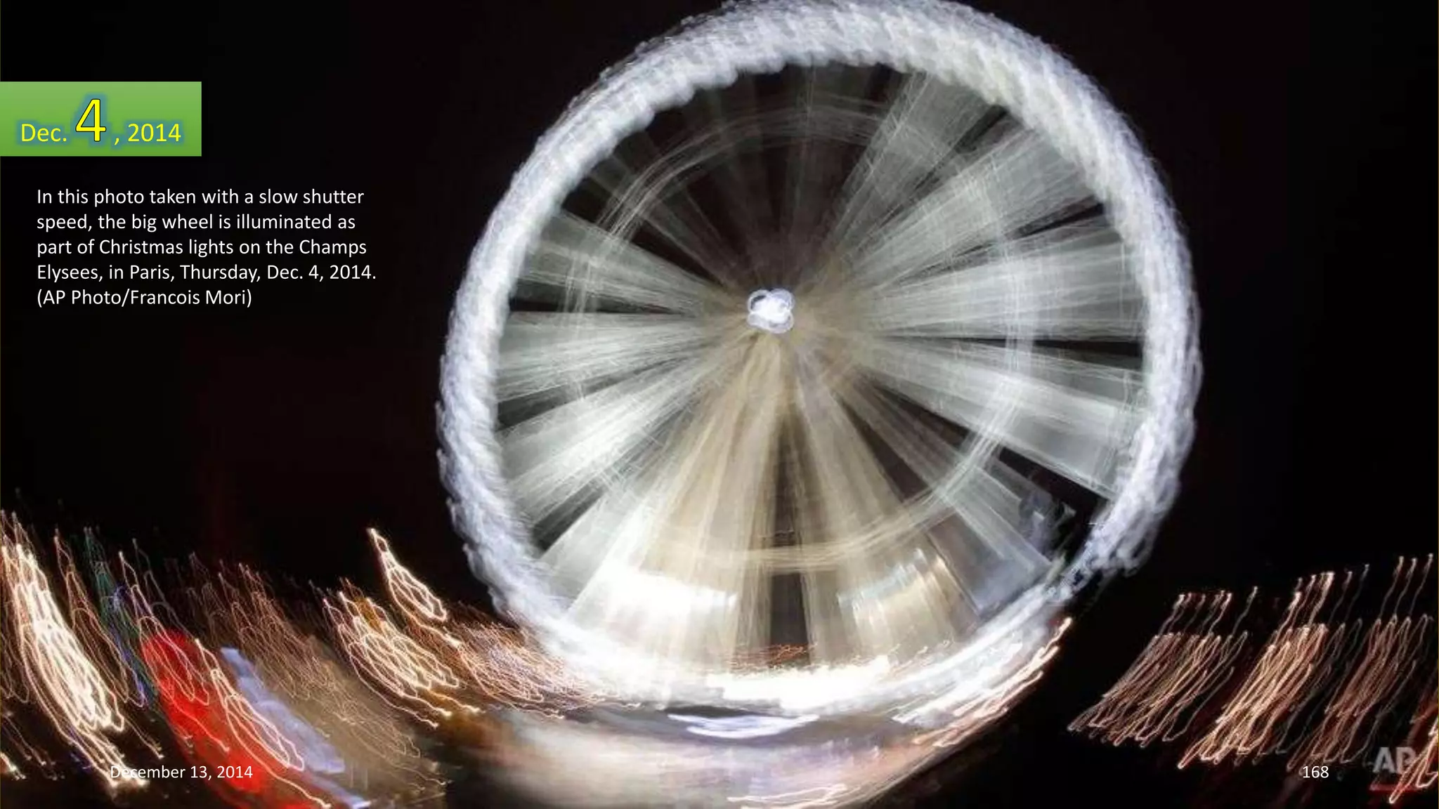 Dec. , 2014 
In this photo taken with a slow shutter 
speed, the big wheel is illuminated as 
part of Christmas lights on the Champs 
Elysees, in Paris, Thursday, Dec. 4, 2014. 
(AP Photo/Francois Mori) 
December 13, 2014 168 
 