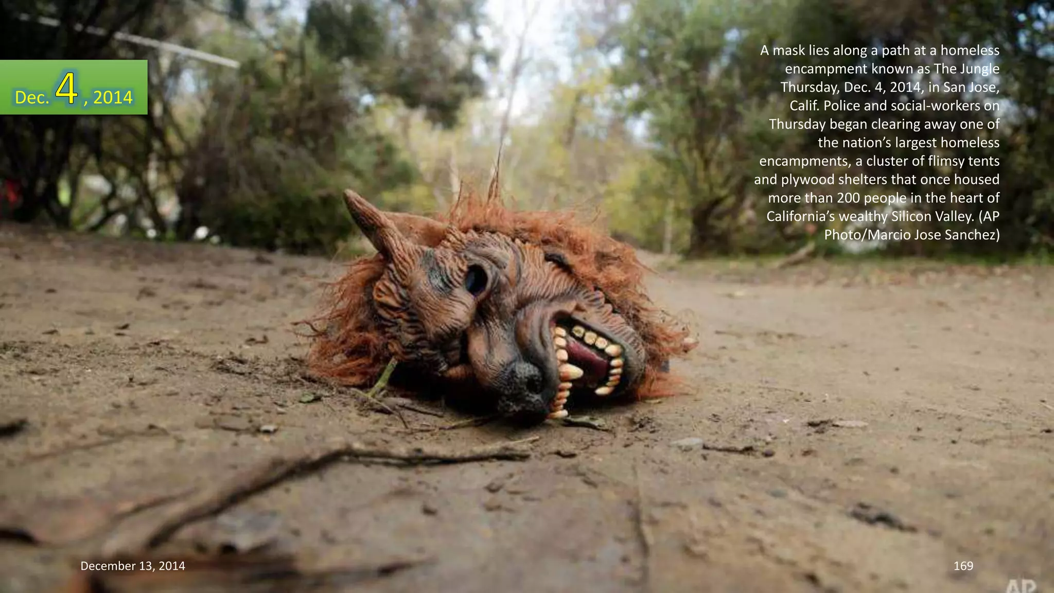 A mask lies along a path at a homeless 
encampment known as The Jungle 
Thursday, Dec. 4, 2014, in San Jose, 
Calif. Police and social-workers on 
Thursday began clearing away one of 
the nation’s largest homeless 
encampments, a cluster of flimsy tents 
and plywood shelters that once housed 
more than 200 people in the heart of 
California’s wealthy Silicon Valley. (AP 
Photo/Marcio Jose Sanchez) 
Dec. , 2014 
December 13, 2014 169 
 