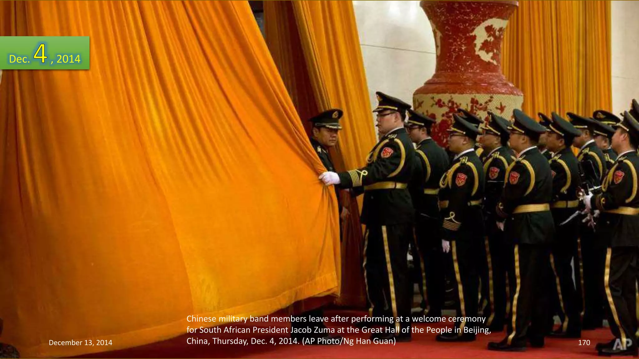 Chinese military band members leave after performing at a welcome ceremony 
for South African President Jacob Zuma at the Great Hall of the People in Beijing, 
China, Thursday, Dec. 4, 2014. (AP Photo/Ng Han Guan) 
Dec. , 2014 
December 13, 2014 170 
 