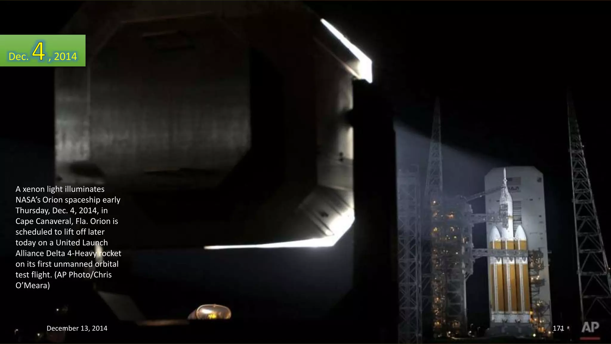 Dec. , 2014 
A xenon light illuminates 
NASA’s Orion spaceship early 
Thursday, Dec. 4, 2014, in 
Cape Canaveral, Fla. Orion is 
scheduled to lift off later 
today on a United Launch 
Alliance Delta 4-Heavy rocket 
on its first unmanned orbital 
test flight. (AP Photo/Chris 
O’Meara) 
December 13, 2014 171 
 