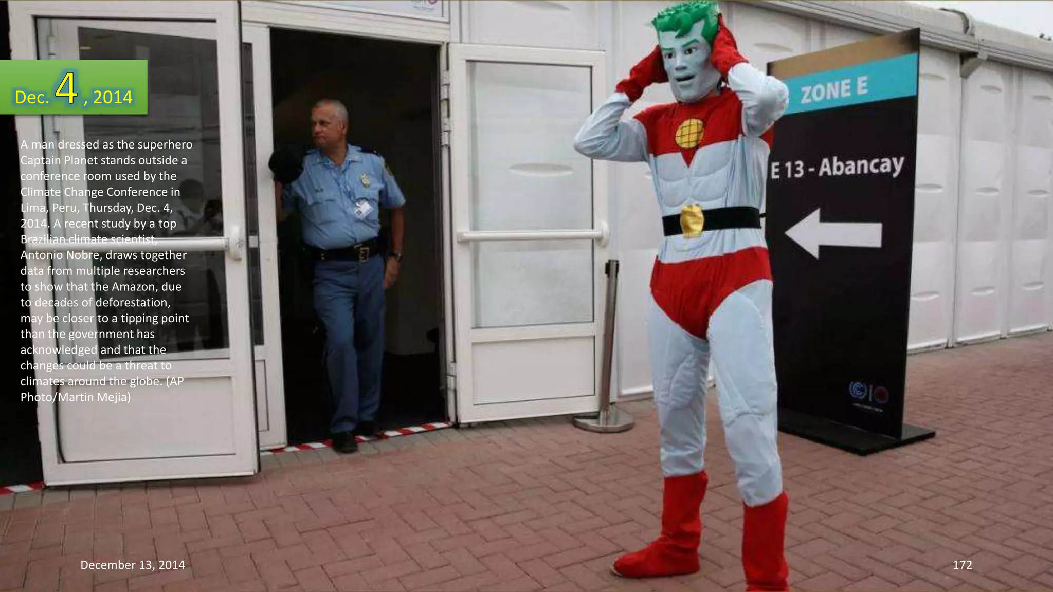 Dec. , 2014 
A man dressed as the superhero 
Captain Planet stands outside a 
conference room used by the 
Climate Change Conference in 
Lima, Peru, Thursday, Dec. 4, 
2014. A recent study by a top 
Brazilian climate scientist, 
Antonio Nobre, draws together 
data from multiple researchers 
to show that the Amazon, due 
to decades of deforestation, 
may be closer to a tipping point 
than the government has 
acknowledged and that the 
changes could be a threat to 
climates around the globe. (AP 
Photo/Martin Mejia) 
December 13, 2014 172 
 