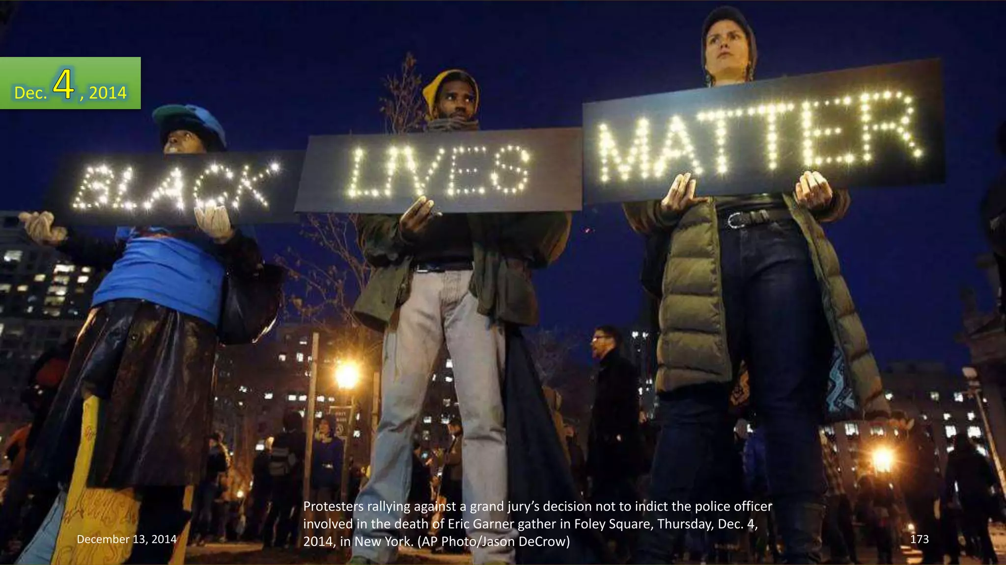 Protesters rallying against a grand jury’s decision not to indict the police officer 
involved in the death of Eric Garner gather in Foley Square, Thursday, Dec. 4, 
2014, in New York. (AP Photo/Jason DeCrow) 
Dec. , 2014 
December 13, 2014 173 
 