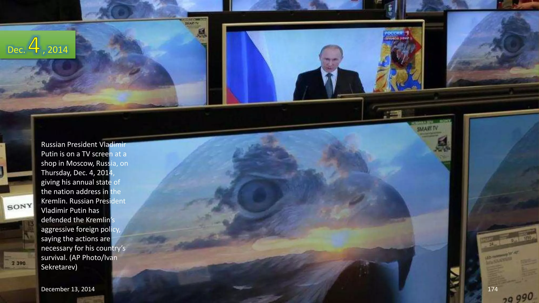 Dec. , 2014 
Russian President Vladimir 
Putin is on a TV screen at a 
shop in Moscow, Russia, on 
Thursday, Dec. 4, 2014, 
giving his annual state of 
the nation address in the 
Kremlin. Russian President 
Vladimir Putin has 
defended the Kremlin’s 
aggressive foreign policy, 
saying the actions are 
necessary for his country’s 
survival. (AP Photo/Ivan 
Sekretarev) 
December 13, 2014 174 
 