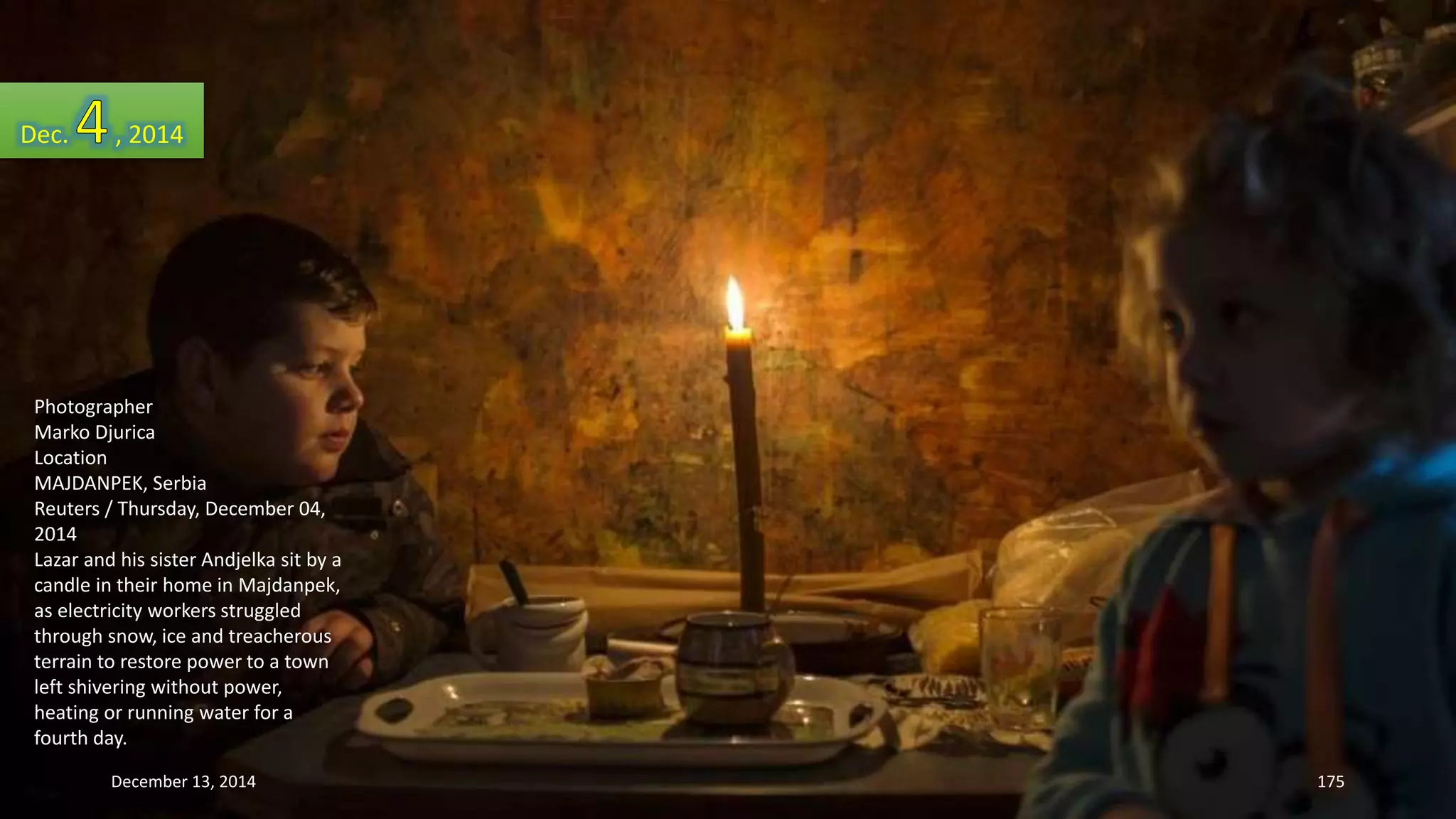 Dec. , 2014 
Photographer 
Marko Djurica 
Location 
MAJDANPEK, Serbia 
Reuters / Thursday, December 04, 
2014 
Lazar and his sister Andjelka sit by a 
candle in their home in Majdanpek, 
as electricity workers struggled 
through snow, ice and treacherous 
terrain to restore power to a town 
left shivering without power, 
heating or running water for a 
fourth day. 
December 13, 2014 175 
 