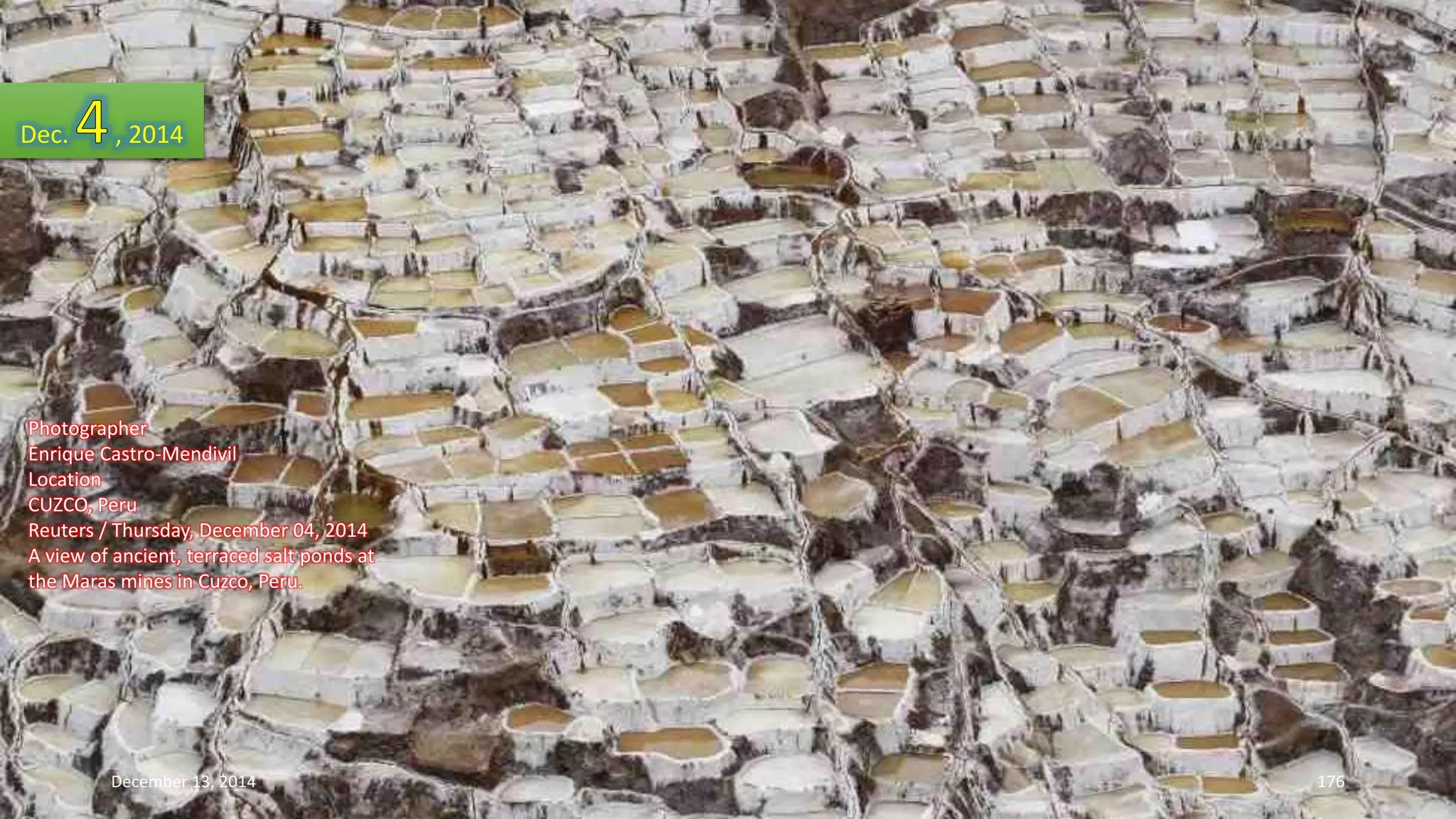 Dec. , 2014 
Photographer 
Enrique Castro-Mendivil 
Location 
CUZCO, Peru 
Reuters / Thursday, December 04, 2014 
A view of ancient, terraced salt ponds at 
the Maras mines in Cuzco, Peru. 
December 13, 2014 176 
 