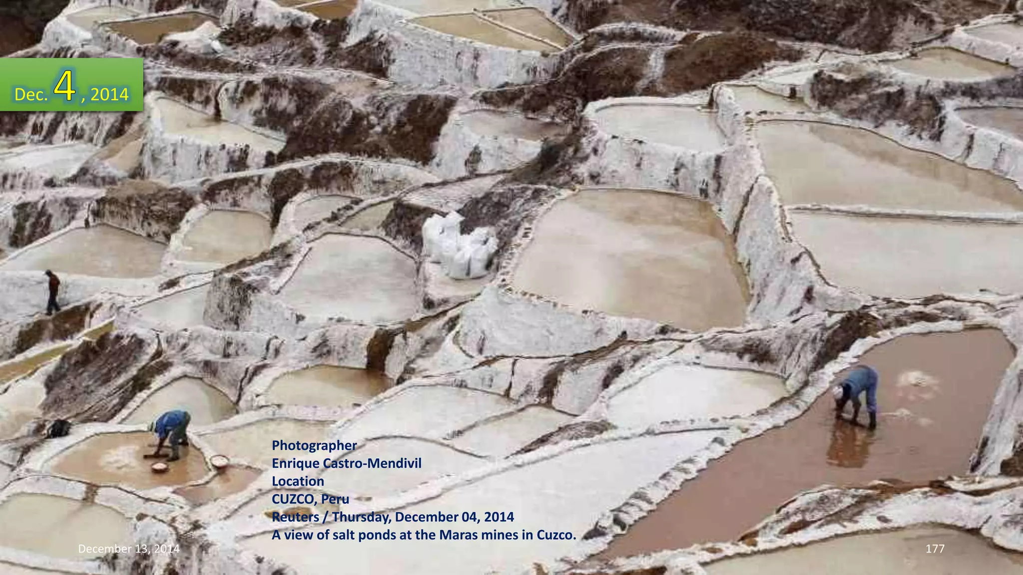 Photographer 
Enrique Castro-Mendivil 
Location 
CUZCO, Peru 
Reuters / Thursday, December 04, 2014 
A view of salt ponds at the Maras mines in Cuzco. 
Dec. , 2014 
December 13, 2014 177 
 