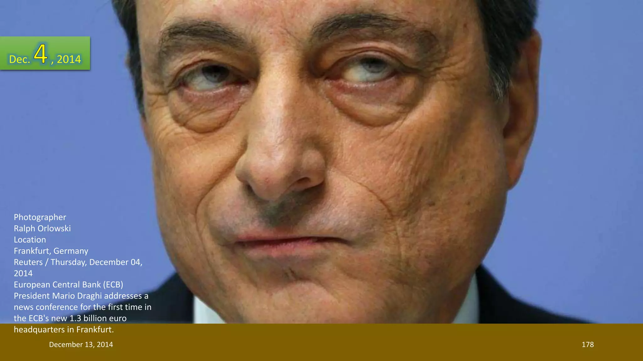Dec. , 2014 
Photographer 
Ralph Orlowski 
Location 
Frankfurt, Germany 
Reuters / Thursday, December 04, 
2014 
European Central Bank (ECB) 
President Mario Draghi addresses a 
news conference for the first time in 
the ECB's new 1.3 billion euro 
headquarters in Frankfurt. 
December 13, 2014 178 
 