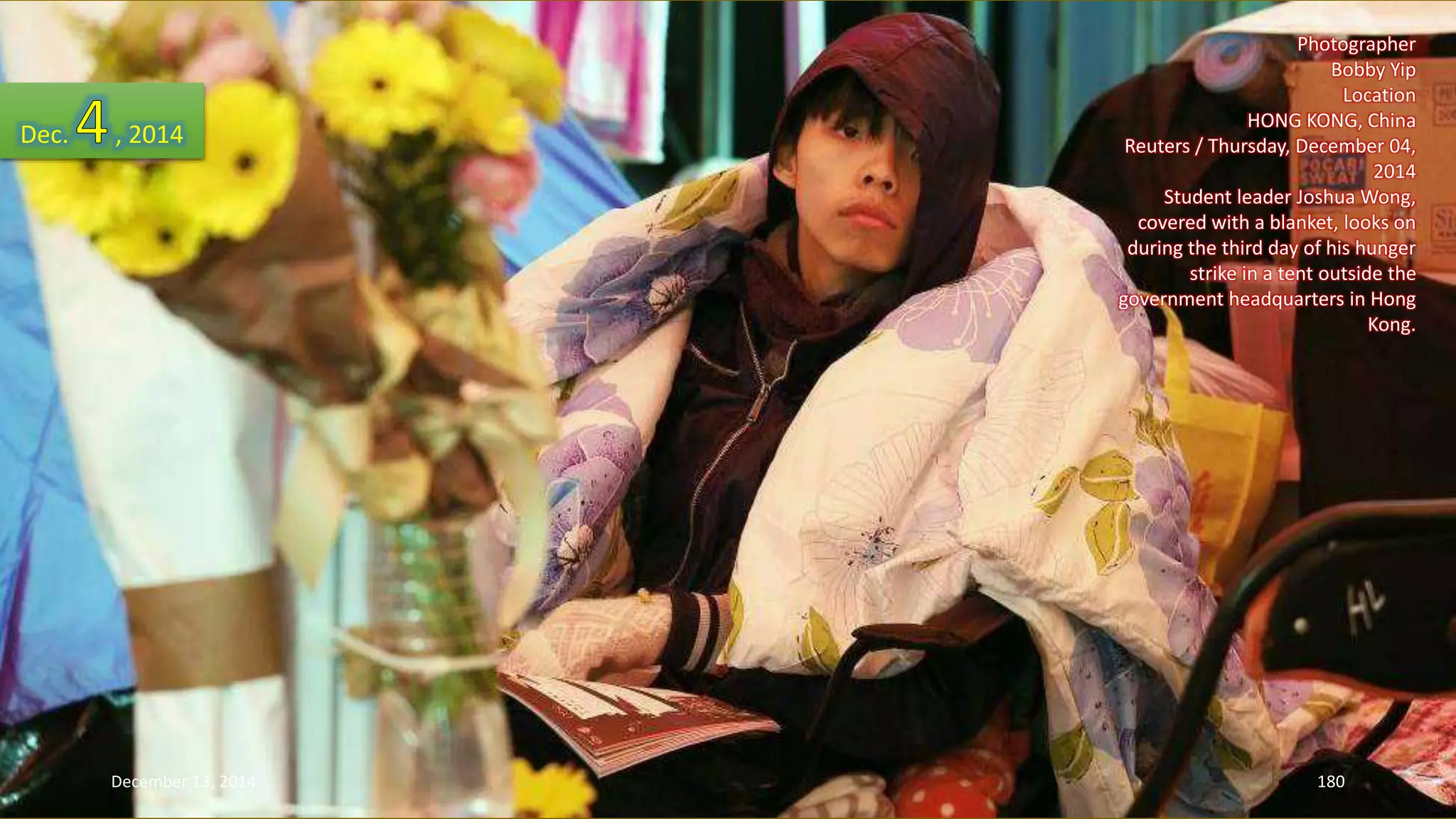 Photographer 
Bobby Yip 
Location 
HONG KONG, China 
Reuters / Thursday, December 04, 
2014 
Student leader Joshua Wong, 
covered with a blanket, looks on 
during the third day of his hunger 
strike in a tent outside the 
government headquarters in Hong 
Kong. 
Dec. , 2014 
December 13, 2014 180 
 