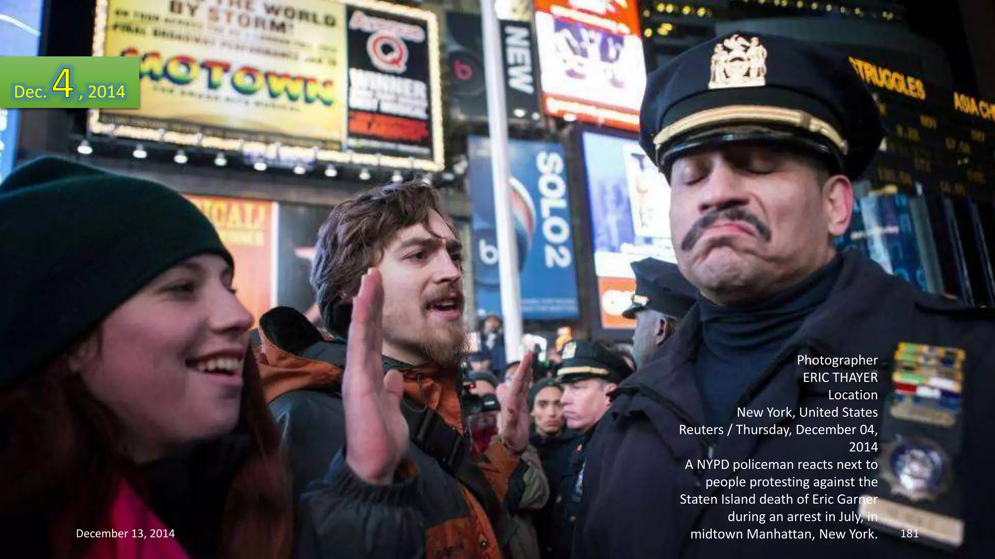Photographer 
ERIC THAYER 
Location 
New York, United States 
Reuters / Thursday, December 04, 
2014 
A NYPD policeman reacts next to 
people protesting against the 
Staten Island death of Eric Garner 
during an arrest in July, in 
midtown Manhattan, New York. 
Dec. , 2014 
December 13, 2014 181 
 
