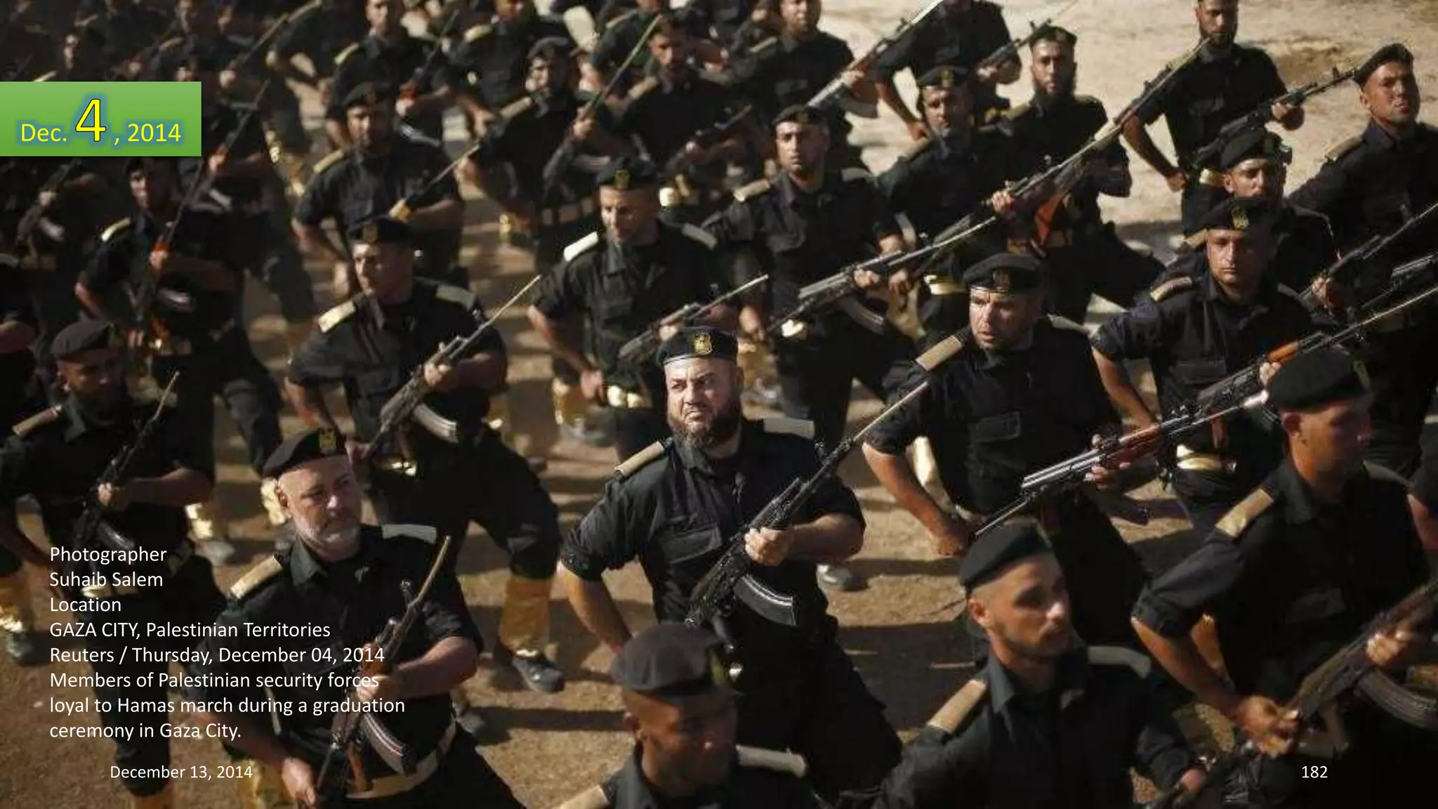 Dec. , 2014 
Photographer 
Suhaib Salem 
Location 
GAZA CITY, Palestinian Territories 
Reuters / Thursday, December 04, 2014 
Members of Palestinian security forces 
loyal to Hamas march during a graduation 
ceremony in Gaza City. 
December 13, 2014 182 
 
