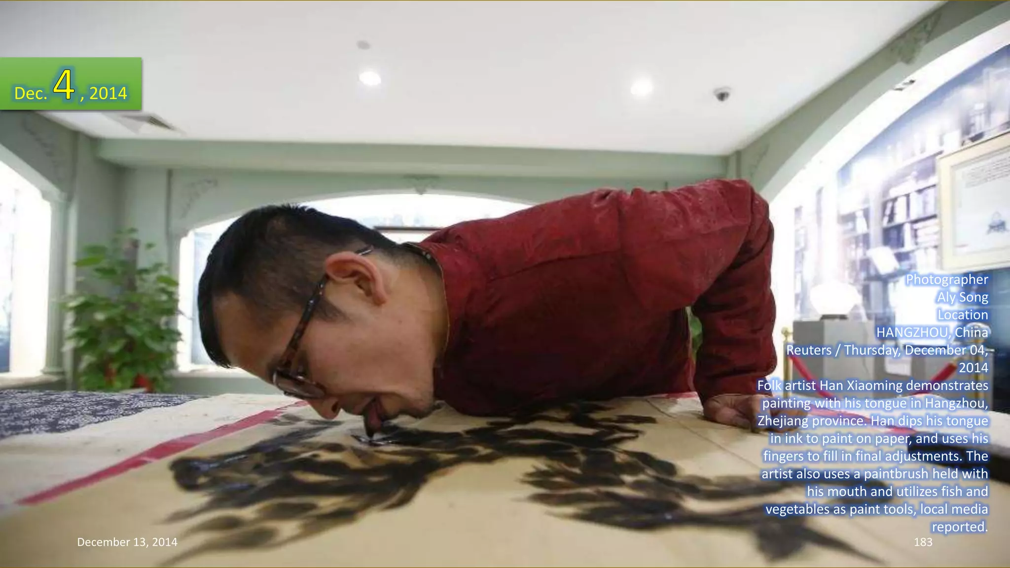 Photographer 
Aly Song 
Location 
HANGZHOU, China 
Reuters / Thursday, December 04, 
2014 
Folk artist Han Xiaoming demonstrates 
painting with his tongue in Hangzhou, 
Zhejiang province. Han dips his tongue 
in ink to paint on paper, and uses his 
fingers to fill in final adjustments. The 
artist also uses a paintbrush held with 
his mouth and utilizes fish and 
vegetables as paint tools, local media 
reported. 
Dec. , 2014 
December 13, 2014 183 
 