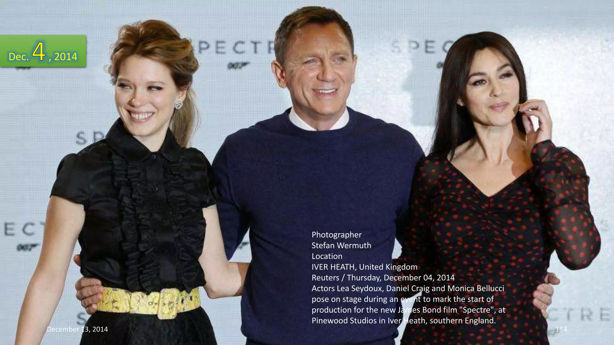 Photographer 
Stefan Wermuth 
Location 
IVER HEATH, United Kingdom 
Reuters / Thursday, December 04, 2014 
Actors Lea Seydoux, Daniel Craig and Monica Bellucci 
pose on stage during an event to mark the start of 
production for the new James Bond film "Spectre", at 
Pinewood Studios in Iver Heath, southern England. 
Dec. , 2014 
December 13, 2014 184 
 