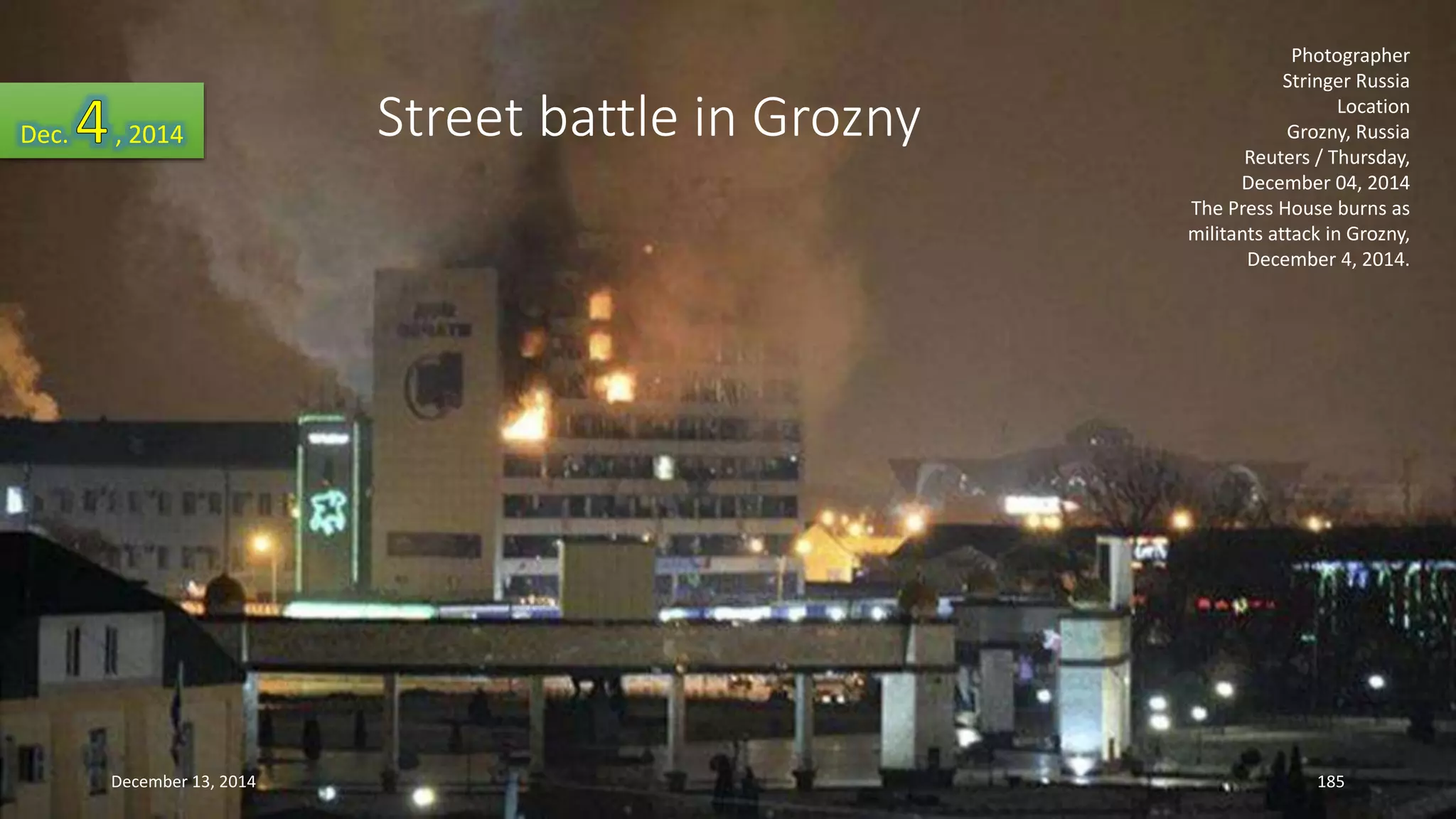 Photographer 
Stringer Russia 
Location 
Grozny, Russia 
Reuters / Thursday, 
December 04, 2014 
The Press House burns as 
militants attack in Grozny, 
December 4, 2014. 
Street battle in Grozny Dec. , 2014 
December 13, 2014 185 
 