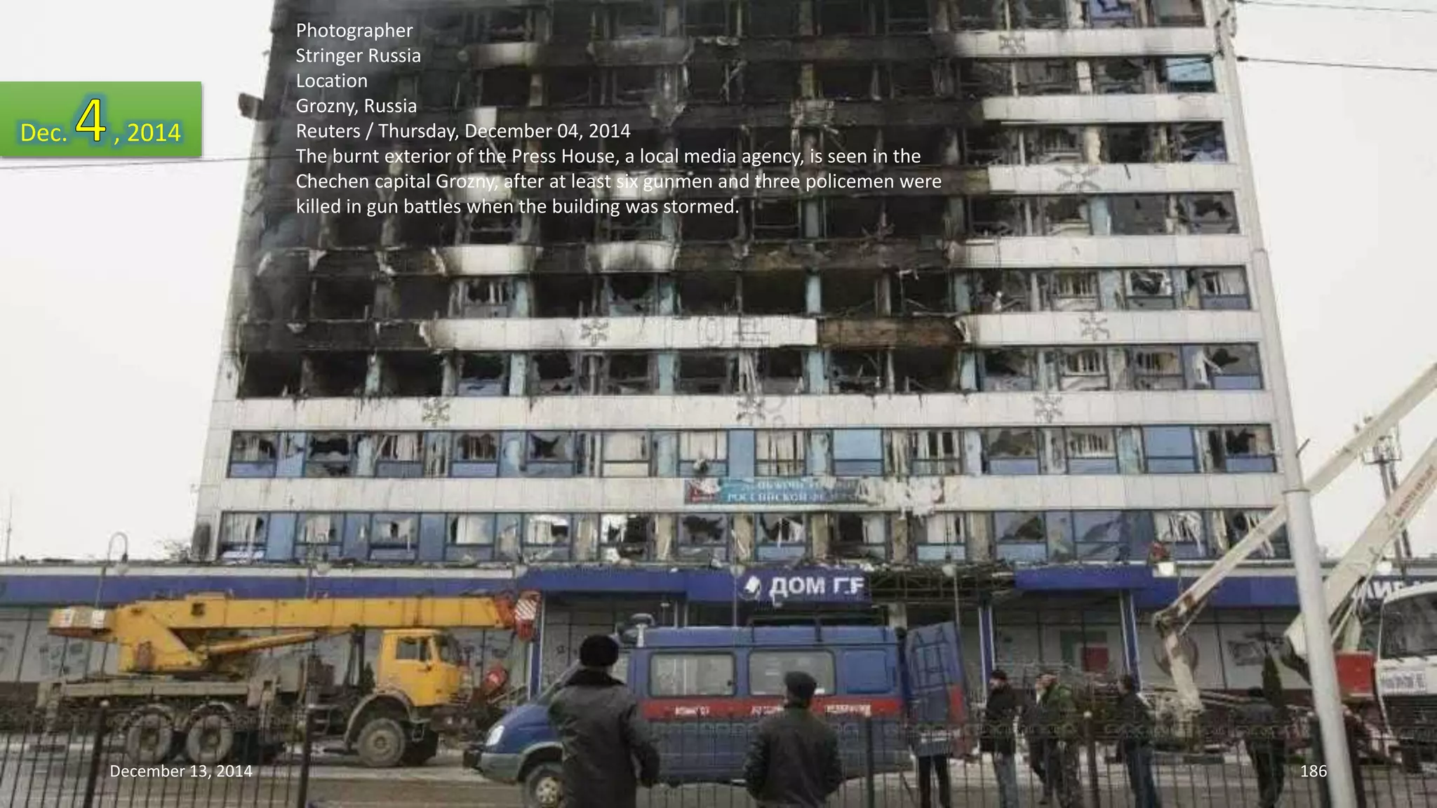 Photographer 
Stringer Russia 
Location 
Grozny, Russia 
Reuters / Thursday, December 04, 2014 
The burnt exterior of the Press House, a local media agency, is seen in the 
Chechen capital Grozny, after at least six gunmen and three policemen were 
killed in gun battles when the building was stormed. 
Dec. , 2014 
December 13, 2014 186 
 